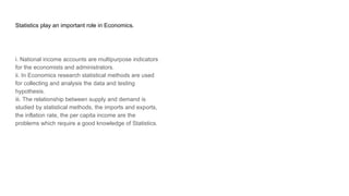 Statistics play an important role in Economics.
i. National income accounts are multipurpose indicators
for the economists and administrators.
ii. In Economics research statistical methods are used
for collecting and analysis the data and testing
hypothesis.
iii. The relationship between supply and demand is
studied by statistical methods, the imports and exports,
the inflation rate, the per capita income are the
problems which require a good knowledge of Statistics.
 