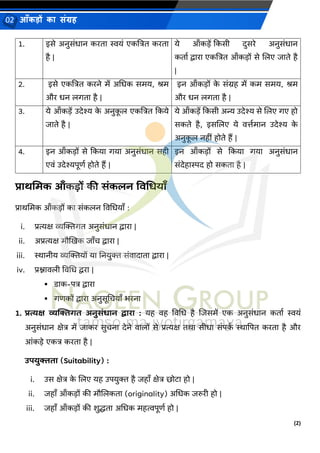 (2)
आँकड़ों का संग्रह
02
1. इसे अनुसंधान करता स्वयं एकत्रित करता
है |
ये आँकड़ें क्रकसी िुसरे अनुसंधान
कताव द्वारा एकत्रित आँकड़ों से जलए जाते है
|
2. इसे एकत्रित करने में अभधक समय, श्रम
और धन लगता है |
इन आँकड़ों क
े संग्रह में कम समय, श्रम
और धन लगता है |
3. ये आँकड़ें उिेश्य क
े अनुक
ू ल एकत्रित क्रकये
जाते है |
ये आँकड़ें क्रकसी अन्य उिेश्य से जलए गए हो
सकते है, इसजलए ये िर्त्वमान उिेश्य क
े
अनुक
ू ल नहीं होते हैं |
4. इन आँकड़ों से क्रकया गया अनुसंधान सही
एिं उिेश्यपूणव होते हैं |
इन आँकड़ों से क्रकया गया अनुसंधान
संिेहास्पि हो सकता है |
प्रार्मिक आँकड़ों की सांकलन विधधयाँ
प्राथभमक आँकड़ों का संकलन विभधयाँ :
i. प्रत्यक्ष व्यख्यिगत अनुसंधान द्वारा |
ii. अप्रत्यक्ष मौखिक जाँच द्वारा |
iii. स्थानीय व्यख्यियों या ननयुि संिािाता द्वारा |
iv. प्रश्नािली विभध द्वरा |
▪ डाक-पि द्वारा
▪ गणकों द्वारा अनुसूभचयाँ िरना
1. प्रत्यक्ष व्यख्यिगत अनुसांधान िारा : यह िह विभध है जजसमें एक अनुसंधान कताव स्वयं
अनुसंधान क्षेि में जाकर सुचना िेने िालों से प्रत्यक्ष तथा सीधा संपक
व स्थाद्वपत करता है और
आंकड़े एकि करता है |
उपयुिता (Suitability) :
i. उस क्षेि क
े जलए यह उपयुि है जहाँ क्षेि छोटा हो |
ii. जहाँ आँकड़ों की मौजलकता (originality) अभधक जरुरी हो |
iii. जहाँ आँकड़ों की शुिता अभधक महत्वपूणव हो |
 