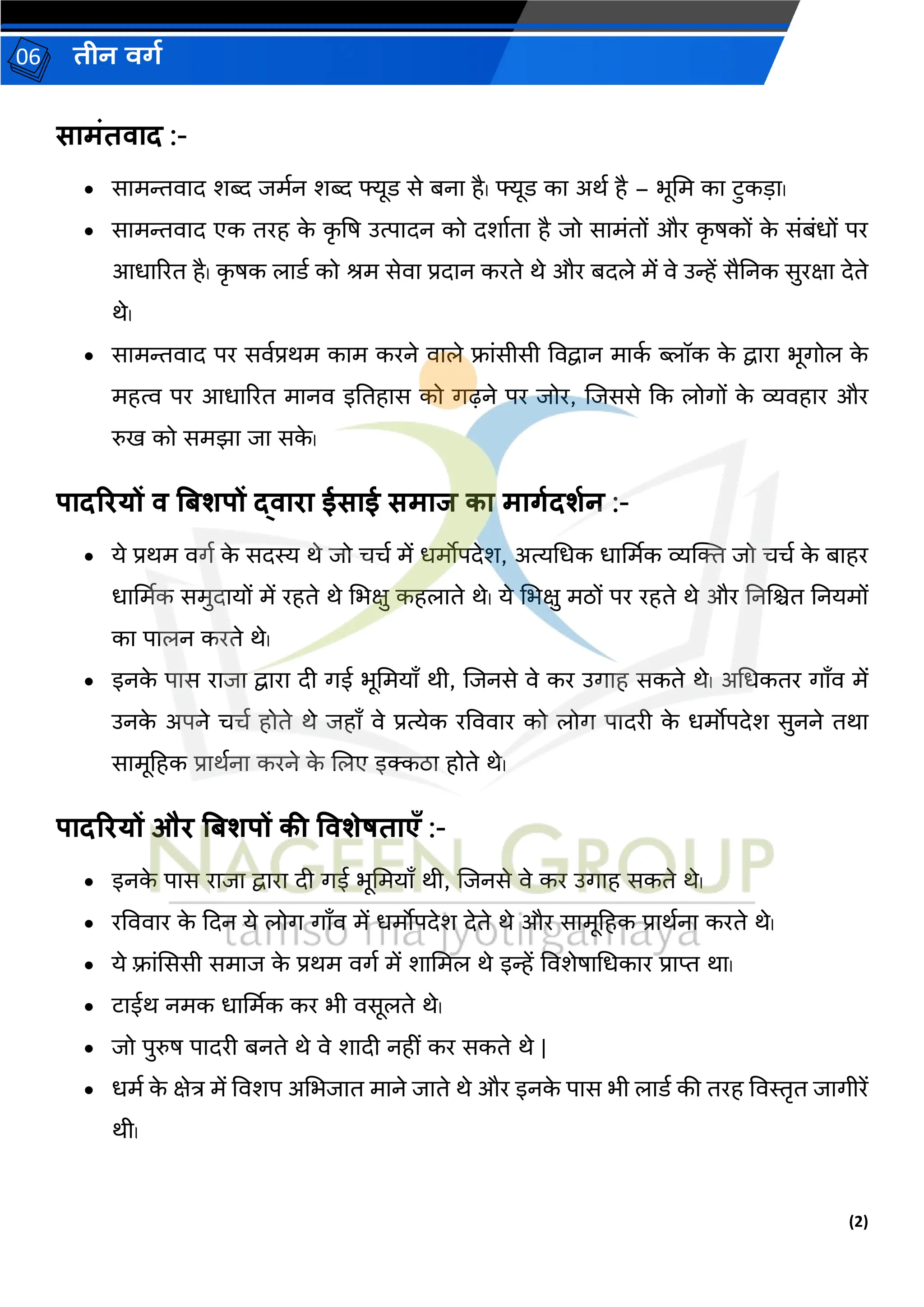 (2)
िीन वर्ग
06
सामंतवाद :-
• िरमन्तवरद र्ब्द जमगन र्ब्द फ्यूर् िे बनर है। फ्यूर् कर अथग है – भूभम कर टुकडर।
• िरमन्तवरद एक तरह क
े क
ृ षि उत्परदन को दर्रगतर है जो िरमांतों और क
ृ िकों क
े िांबांधों पर
आधरररत है। क
ृ िक िरर्ग को श्रम िेवर प्रदरन करते थे और बदिे में वे उन्हें िैननक िुरक्षर देते
थे।
• िरमन्तवरद पर िवगप्रथम करम करने वरिे फ्रांिीिी ववद्वरन मरक
ग ब्लॉक क
े द्वररर भूर्गोि क
े
महत्व पर आधरररत मरनव इनतहरि को र्गढ़ने पर जोर, जजििे कक िोर्गों क
े व्यवहरर और
रुि को िमझर जर िक
े ।
पादरियों व बिशपों द्वािा ईसाई समाज का मार्गदशगन :-
• ये प्रथम वर्गग क
े िदस्य थे जो चचग में धमोपदेर्, अत्यभधक धरर्ममक व्यक्ति जो चचग क
े बरहर
धरर्ममक िमुदरयों में रहते थे भभक्षु कहिरते थे। ये भभक्षु मठों पर रहते थे और ननजित ननयमों
कर परिन करते थे।
• इनक
े परि ररजर द्वररर दी र्गई भूभमयराँ थी, जजनिे वे कर उर्गरह िकते थे। अभधकतर र्गराँव में
उनक
े अपने चचग होते थे जहराँ वे प्रत्येक रवववरर को िोर्ग परदरी क
े धमोपदेर् िुनने तथर
िरमूहहक प्ररथगनर करने क
े जिए इक्कठर होते थे।
पादरियों औि बिशपों की ववशेषताएँ :-
• इनक
े परि ररजर द्वररर दी र्गई भूभमयराँ थी, जजनिे वे कर उर्गरह िकते थे।
• रवववरर क
े कदन ये िोर्ग र्गराँव में धमोपदेर् देते थे और िरमूहहक प्ररथगनर करते थे।
• ये फ़्रांसििी िमरज क
े प्रथम वर्गग में र्रभमि थे इन्हें ववर्ेिरभधकरर प्ररप्त थर।
• टरईथ नमक धरर्ममक कर भी विूिते थे।
• जो पुरुि परदरी बनते थे वे र्रदी नहीां कर िकते थे |
• धमग क
े क्षेत्र में ववर्प अभभजरत मरने जरते थे और इनक
े परि भी िरर्ग की तरह ववस्तृत जरर्गीरें
थी।
 