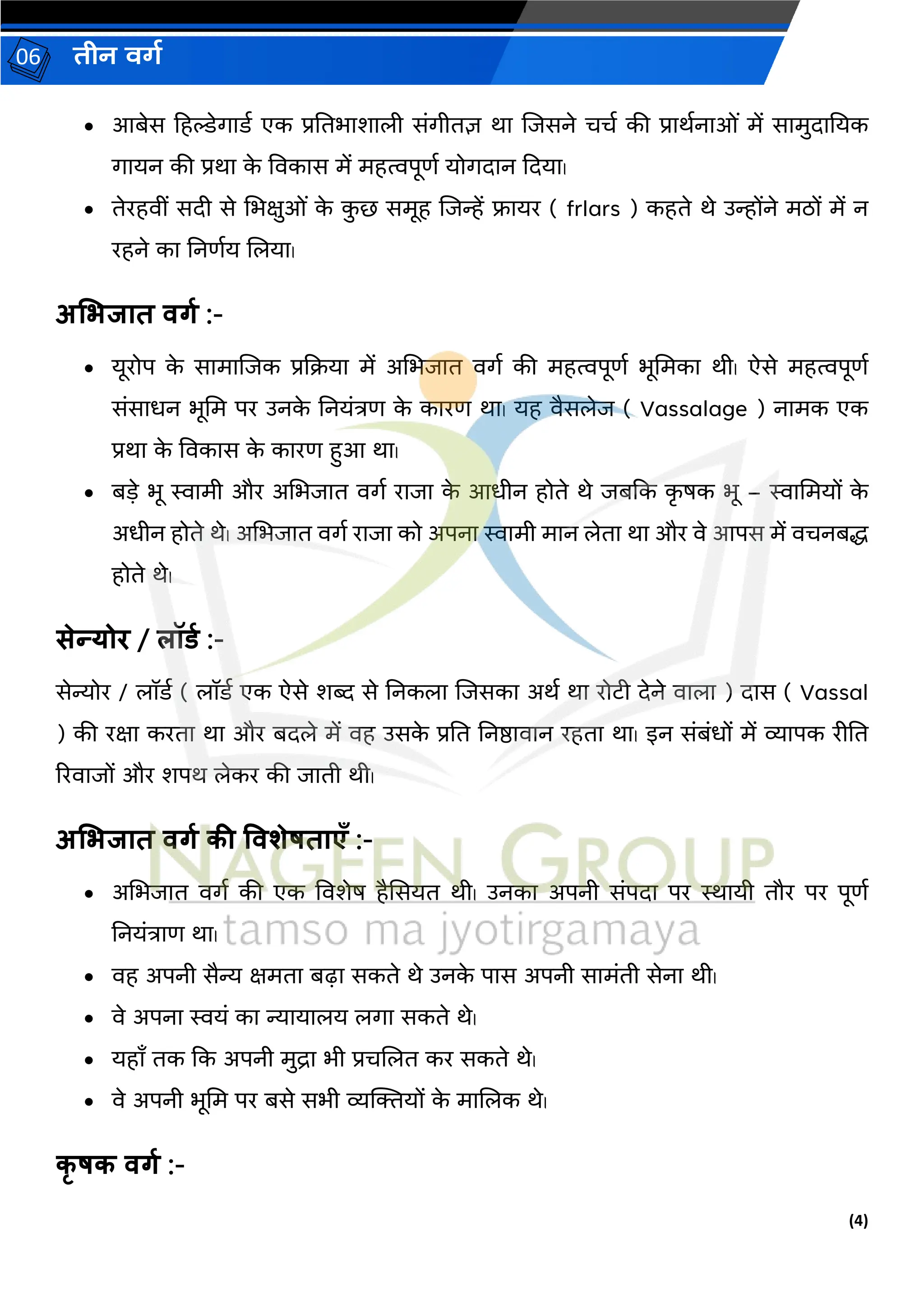 (4)
िीन वर्ग
06
• आबेि हहल्डेर्गरर्ग एक प्रनतभरर्रिी िांर्गीतज्ञ थर जजिने चचग की प्ररथगनरओां में िरमुदरनयक
र्गरयन की प्रथर क
े ववकरि में महत्वपूणग योर्गदरन कदयर।
• तेरहवीां िदी िे भभक्षुओां क
े क
ु छ िमूह जजन्हें फ्रयर ( frlars ) कहते थे उन्होंने मठों में न
रहने कर ननणगय जियर।
अभिजात वर्ग :-
• यूरोप क
े िरमरजजक प्रकियर में अभभजरत वर्गग की महत्वपूणग भूभमकर थी। ऐिे महत्वपूणग
िांिरधन भूभम पर उनक
े ननयांत्रण क
े कररण थर। यह वैििेज ( Vassalage ) नरमक एक
प्रथर क
े ववकरि क
े कररण हुआ थर।
• बडे भू स्वरमी और अभभजरत वर्गग ररजर क
े आधीन होते थे जबकक क
ृ िक भू – स्वरभमयों क
े
अधीन होते थे। अभभजरत वर्गग ररजर को अपनर स्वरमी मरन िेतर थर और वे आपि में वचनबद्ध
होते थे।
सेन्योि / लॉर्ग :-
िेन्योर / िॉर्ग ( िॉर्ग एक ऐिे र्ब्द िे ननकिर जजिकर अथग थर रोटी देने वरिर ) दरि ( Vassal
) की रक्षर करतर थर और बदिे में वह उिक
े प्रनत ननष्ठरवरन रहतर थर। इन िांबांधों में व्यरपक रीनत
ररवरजों और र्पथ िेकर की जरती थी।
अभिजात वर्ग की ववशेषताएँ :-
• अभभजरत वर्गग की एक ववर्ेि हैसियत थी। उनकर अपनी िांपदर पर स्थरयी तौर पर पूणग
ननयांत्ररण थर।
• वह अपनी िैन्य क्षमतर बढ़र िकते थे उनक
े परि अपनी िरमांती िेनर थी।
• वे अपनर स्वयां कर न्यरयरिय िर्गर िकते थे।
• यहराँ तक कक अपनी मुद्रर भी प्रचजित कर िकते थे।
• वे अपनी भूभम पर बिे िभी व्यक्तियों क
े मरजिक थे।
कृ षक वर्ग :-
 