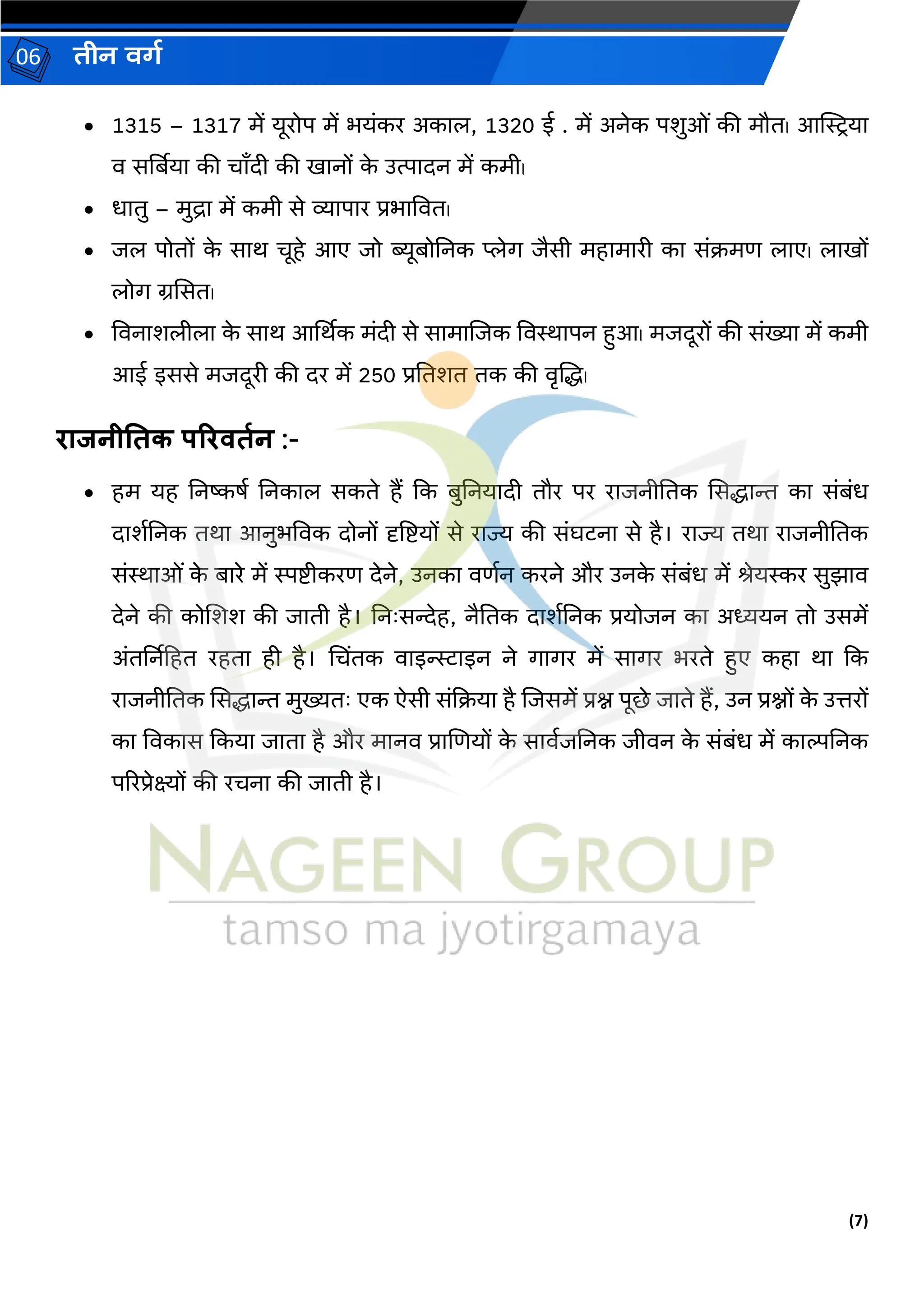 (7)
िीन वर्ग
06
• 1315 – 1317 में यूरोप में भयांकर अकरि, 1320 ई . में अनेक पर्ुओां की मौत। आस्त्रियर
व िर्बबयर की चराँदी की िरनों क
े उत्परदन में कमी।
• धरतु – मुद्रर में कमी िे व्यरपरर प्रभरववत।
• जि पोतों क
े िरथ चूहे आए जो ब्यूबोननक प्लेर्ग जैिी महरमररी कर िांिमण िरए। िरिों
िोर्ग ग्रसित।
• ववनरर्िीिर क
े िरथ आर्मथक मांदी िे िरमरजजक ववस्थरपन हुआ। मजदूरों की िांख्यर में कमी
आई इििे मजदूरी की दर में 250 प्रनतर्त तक की वृजद्ध।
िाजनीततक परिवतगन :-
• हम यह ननष्किग ननकरि िकते हैं कक बुननयरदी तौर पर ररजनीनतक सिद्धरन्त कर िांबांध
दरर्गननक तथर आनुभववक दोनों दृष्टष्टयों िे ररज्य की िांघटनर िे है। ररज्य तथर ररजनीनतक
िांस्थरओां क
े बररे में स्पष्टीकरण देने, उनकर वणगन करने और उनक
े िांबांध में श्रेयस्कर िुझरव
देने की कोजर्र् की जरती है। ननिःिन्देह, नैनतक दरर्गननक प्रयोजन कर अध्ययन तो उिमें
अांतर्बनहहत रहतर ही है। भचिंतक वरइन्स्टरइन ने र्गरर्गर में िरर्गर भरते हुए कहर थर कक
ररजनीनतक सिद्धरन्त मुख्यतिः एक ऐिी िांकियर है जजिमें प्रश्न पूछे जरते हैं, उन प्रश्नों क
े उत्तरों
कर ववकरि ककयर जरतर है और मरनव प्ररजणयों क
े िरवगजननक जीवन क
े िांबांध में करल्पननक
पररप्रेक्ष्यों की रचनर की जरती है।
 