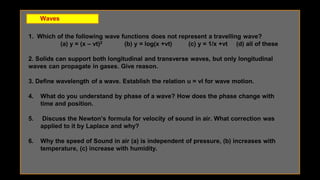 Waves
1. Which of the following wave functions does not represent a travelling wave?
(a) y = (x – vt)2 (b) y = log(x +vt) (c) y = 1/x +vt (d) all of these
2. Solids can support both longitudinal and transverse waves, but only longitudinal
waves can propagate in gases. Give reason.
3. Define wavelength of a wave. Establish the relation u = vl for wave motion.
4. What do you understand by phase of a wave? How does the phase change with
time and position.
5. Discuss the Newton’s formula for velocity of sound in air. What correction was
applied to it by Laplace and why?
6. Why the speed of Sound in air (a) is independent of pressure, (b) increases with
temperature, (c) increase with humidity.
 