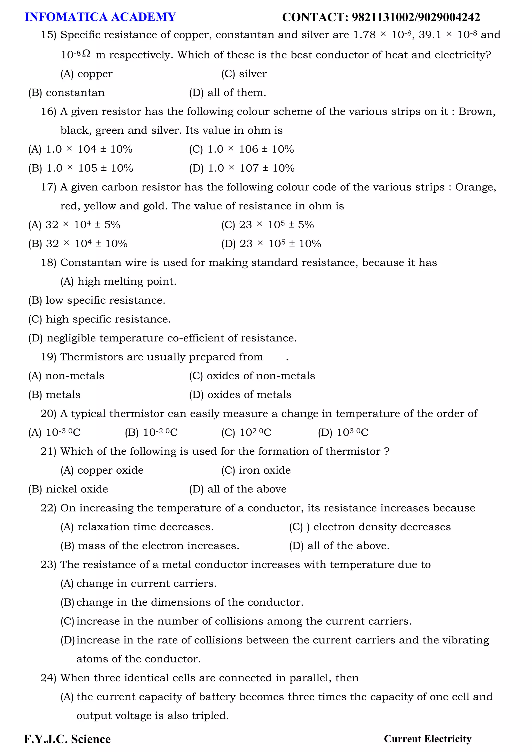 INFOMATICA ACADEMY CONTACT: 9821131002/9029004242
F.Y.J.C. Science Current Electricity
15) Specific resistance of copper, constantan and silver are 1.78 10-8, 39.1 10-8 and
10-8 m respectively. Which of these is the best conductor of heat and electricity?
(A) copper (C) silver
(B) constantan (D) all of them.
16) A given resistor has the following colour scheme of the various strips on it : Brown,
black, green and silver. Its value in ohm is
(A) 1.0 104 ± 10% (C) 1.0 106 ± 10%
(B) 1.0 105 ± 10% (D) 1.0 107 ± 10%
17) A given carbon resistor has the following colour code of the various strips : Orange,
red, yellow and gold. The value of resistance in ohm is
(A) 32 104 ± 5% (C) 23 105 ± 5%
(B) 32 104 ± 10% (D) 23 105 ± 10%
18) Constantan wire is used for making standard resistance, because it has
(A) high melting point.
(B) low specific resistance.
(C) high specific resistance.
(D) negligible temperature co-efficient of resistance.
19) Thermistors are usually prepared from .
(A) non-metals (C) oxides of non-metals
(B) metals (D) oxides of metals
20) A typical thermistor can easily measure a change in temperature of the order of
(A) 10-3 0C (B) 10-2 0C (C) 102 0C (D) 103 0C
21) Which of the following is used for the formation of thermistor ?
(A) copper oxide (C) iron oxide
(B) nickel oxide (D) all of the above
22) On increasing the temperature of a conductor, its resistance increases because
(A) relaxation time decreases. (C) ) electron density decreases
(B) mass of the electron increases. (D) all of the above.
23) The resistance of a metal conductor increases with temperature due to
(A) change in current carriers.
(B) change in the dimensions of the conductor.
(C) increase in the number of collisions among the current carriers.
(D)increase in the rate of collisions between the current carriers and the vibrating
atoms of the conductor.
24) When three identical cells are connected in parallel, then
(A) the current capacity of battery becomes three times the capacity of one cell and
output voltage is also tripled.
 