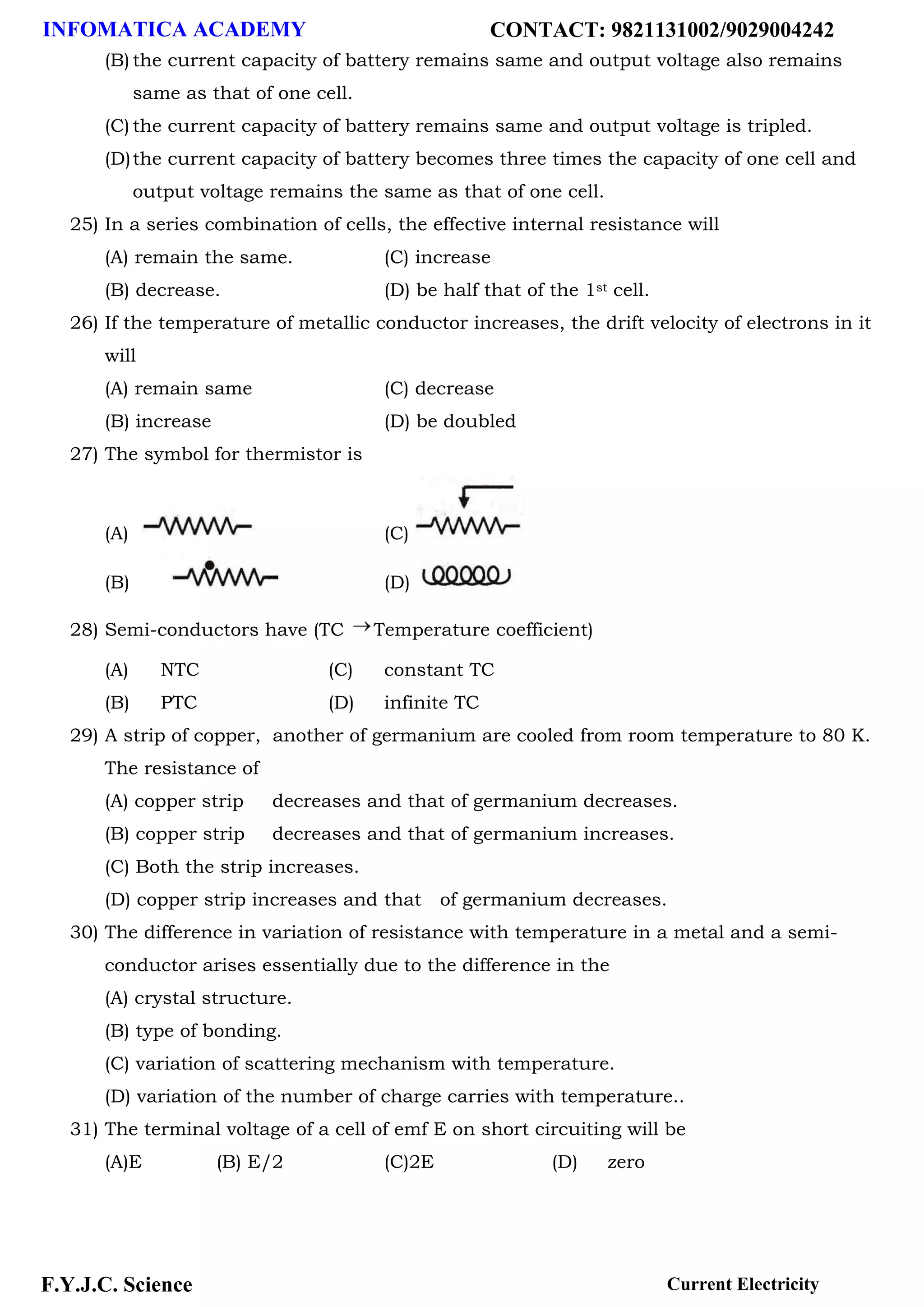 INFOMATICA ACADEMY CONTACT: 9821131002/9029004242
F.Y.J.C. Science Current Electricity
(B) the current capacity of battery remains same and output voltage also remains
same as that of one cell.
(C) the current capacity of battery remains same and output voltage is tripled.
(D)the current capacity of battery becomes three times the capacity of one cell and
output voltage remains the same as that of one cell.
25) In a series combination of cells, the effective internal resistance will
(A) remain the same. (C) increase
(B) decrease. (D) be half that of the 1st cell.
26) If the temperature of metallic conductor increases, the drift velocity of electrons in it
will
(A) remain same (C) decrease
(B) increase (D) be doubled
27) The symbol for thermistor is
(A) (C)
(B) (D)
28) Semi-conductors have (TC Temperature coefficient)
(A) NTC (C) constant TC
(B) PTC (D) infinite TC
29) A strip of copper, another of germanium are cooled from room temperature to 80 K.
The resistance of
(A) copper strip decreases and that of germanium decreases.
(B) copper strip decreases and that of germanium increases.
(C) Both the strip increases.
(D) copper strip increases and that of germanium decreases.
30) The difference in variation of resistance with temperature in a metal and a semi-
conductor arises essentially due to the difference in the
(A) crystal structure.
(B) type of bonding.
(C) variation of scattering mechanism with temperature.
(D) variation of the number of charge carries with temperature..
31) The terminal voltage of a cell of emf E on short circuiting will be
(A)E (B) E/2 (C)2E (D) zero
 
