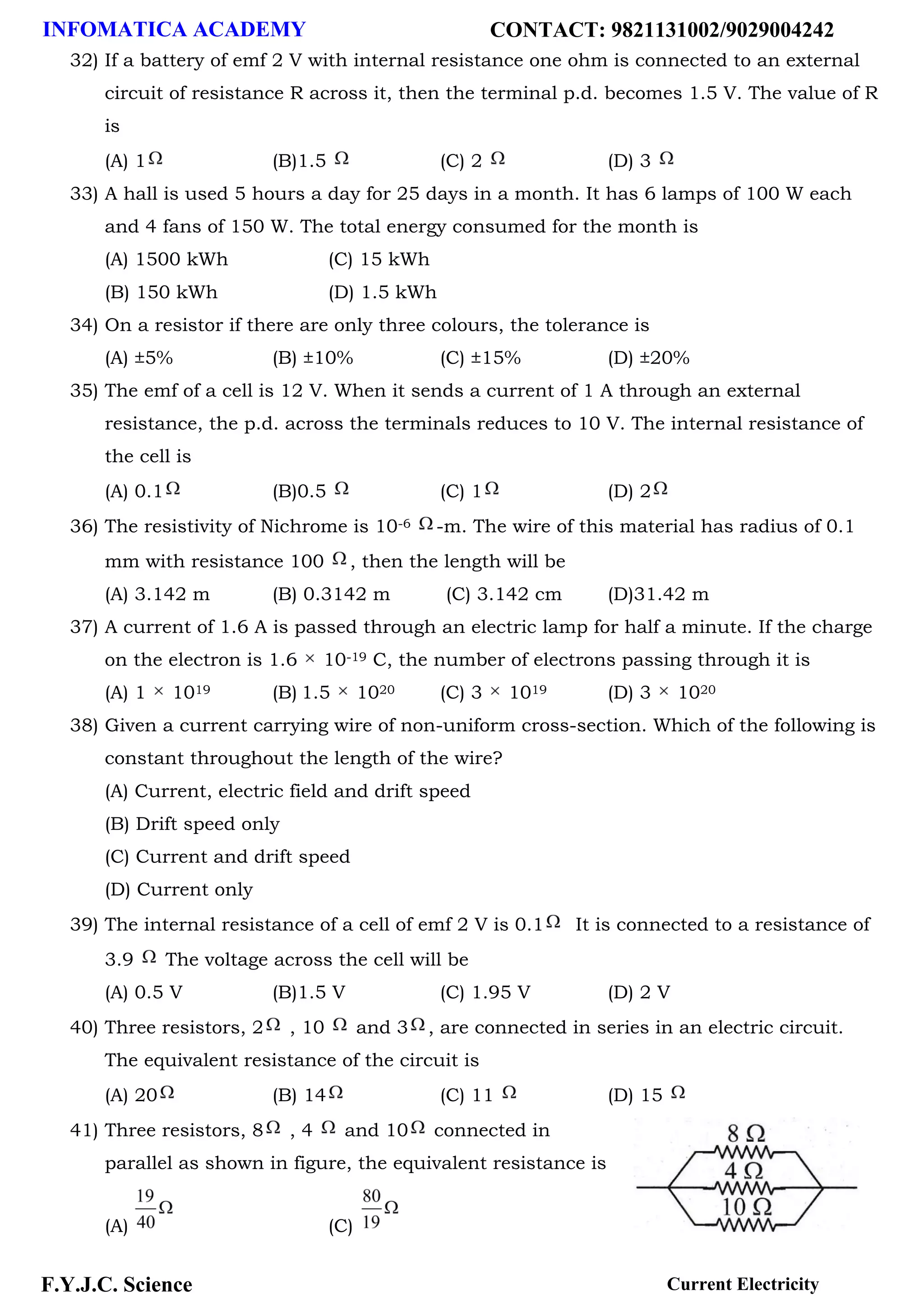 INFOMATICA ACADEMY CONTACT: 9821131002/9029004242
F.Y.J.C. Science Current Electricity
32) If a battery of emf 2 V with internal resistance one ohm is connected to an external
circuit of resistance R across it, then the terminal p.d. becomes 1.5 V. The value of R
is
(A) 1 (B)1.5 (C) 2 (D) 3
33) A hall is used 5 hours a day for 25 days in a month. It has 6 lamps of 100 W each
and 4 fans of 150 W. The total energy consumed for the month is
(A) 1500 kWh (C) 15 kWh
(B) 150 kWh (D) 1.5 kWh
34) On a resistor if there are only three colours, the tolerance is
(A) ±5% (B) ±10% (C) ±15% (D) ±20%
35) The emf of a cell is 12 V. When it sends a current of 1 A through an external
resistance, the p.d. across the terminals reduces to 10 V. The internal resistance of
the cell is
(A) 0.1 (B)0.5 (C) 1 (D) 2
36) The resistivity of Nichrome is 10-6 -m. The wire of this material has radius of 0.1
mm with resistance 100 , then the length will be
(A) 3.142 m (B) 0.3142 m (C) 3.142 cm (D)31.42 m
37) A current of 1.6 A is passed through an electric lamp for half a minute. If the charge
on the electron is 1.6 10-19 C, the number of electrons passing through it is
(A) 1 1019 (B) 1.5 1020 (C) 3 1019 (D) 3 1020
38) Given a current carrying wire of non-uniform cross-section. Which of the following is
constant throughout the length of the wire?
(A) Current, electric field and drift speed
(B) Drift speed only
(C) Current and drift speed
(D) Current only
39) The internal resistance of a cell of emf 2 V is 0.1 It is connected to a resistance of
3.9 The voltage across the cell will be
(A) 0.5 V (B)1.5 V (C) 1.95 V (D) 2 V
40) Three resistors, 2 , 10 and 3 , are connected in series in an electric circuit.
The equivalent resistance of the circuit is
(A) 20 (B) 14 (C) 11 (D) 15
41) Three resistors, 8 , 4 and 10 connected in
parallel as shown in figure, the equivalent resistance is
(A) (C)
 