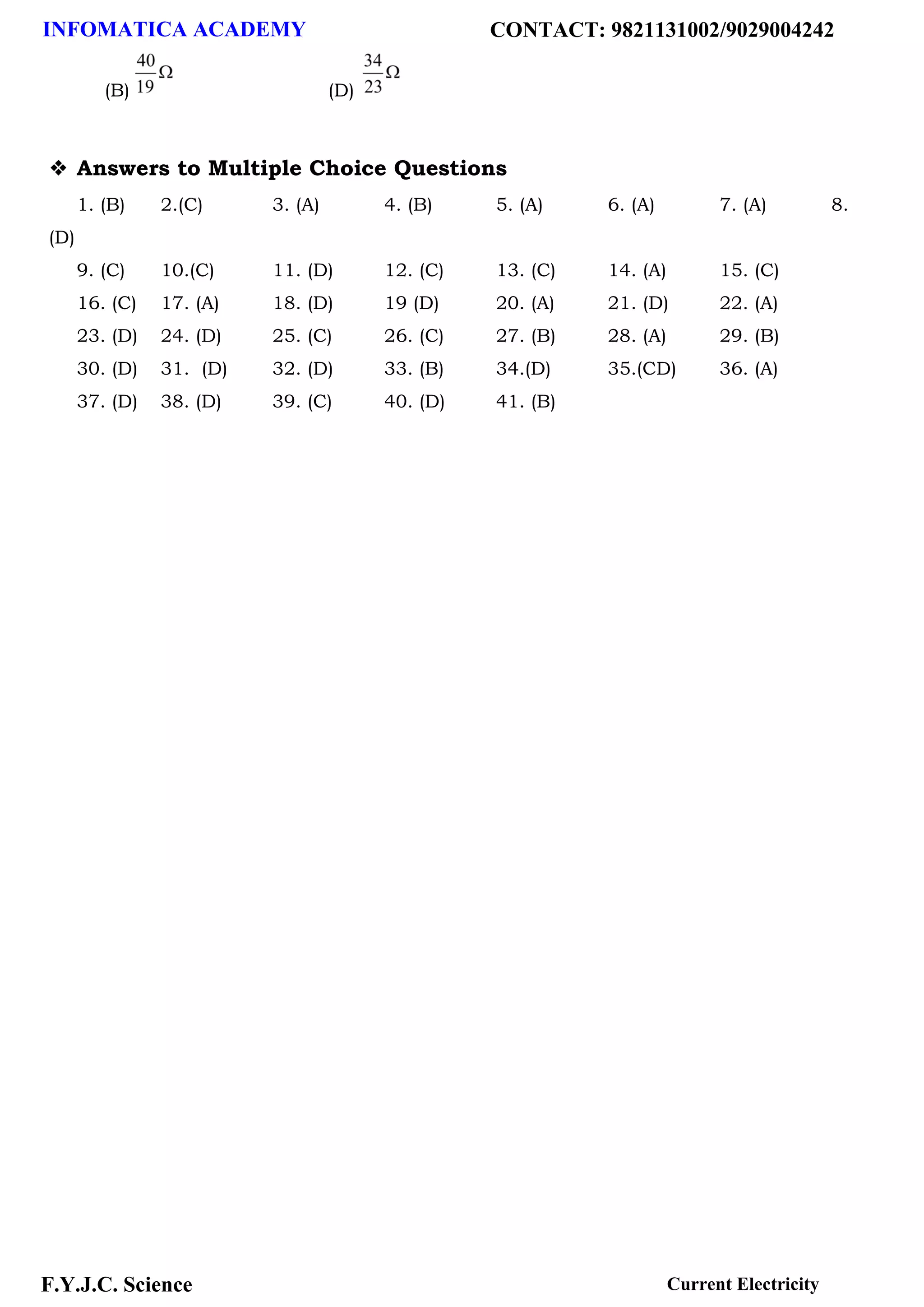 INFOMATICA ACADEMY CONTACT: 9821131002/9029004242
F.Y.J.C. Science Current Electricity
(B) (D)
❖ Answers to Multiple Choice Questions
1. (B) 2.(C) 3. (A) 4. (B) 5. (A) 6. (A) 7. (A) 8.
(D)
9. (C) 10.(C) 11. (D) 12. (C) 13. (C) 14. (A) 15. (C)
16. (C) 17. (A) 18. (D) 19 (D) 20. (A) 21. (D) 22. (A)
23. (D) 24. (D) 25. (C) 26. (C) 27. (B) 28. (A) 29. (B)
30. (D) 31. (D) 32. (D) 33. (B) 34.(D) 35.(CD) 36. (A)
37. (D) 38. (D) 39. (C) 40. (D) 41. (B)
 
