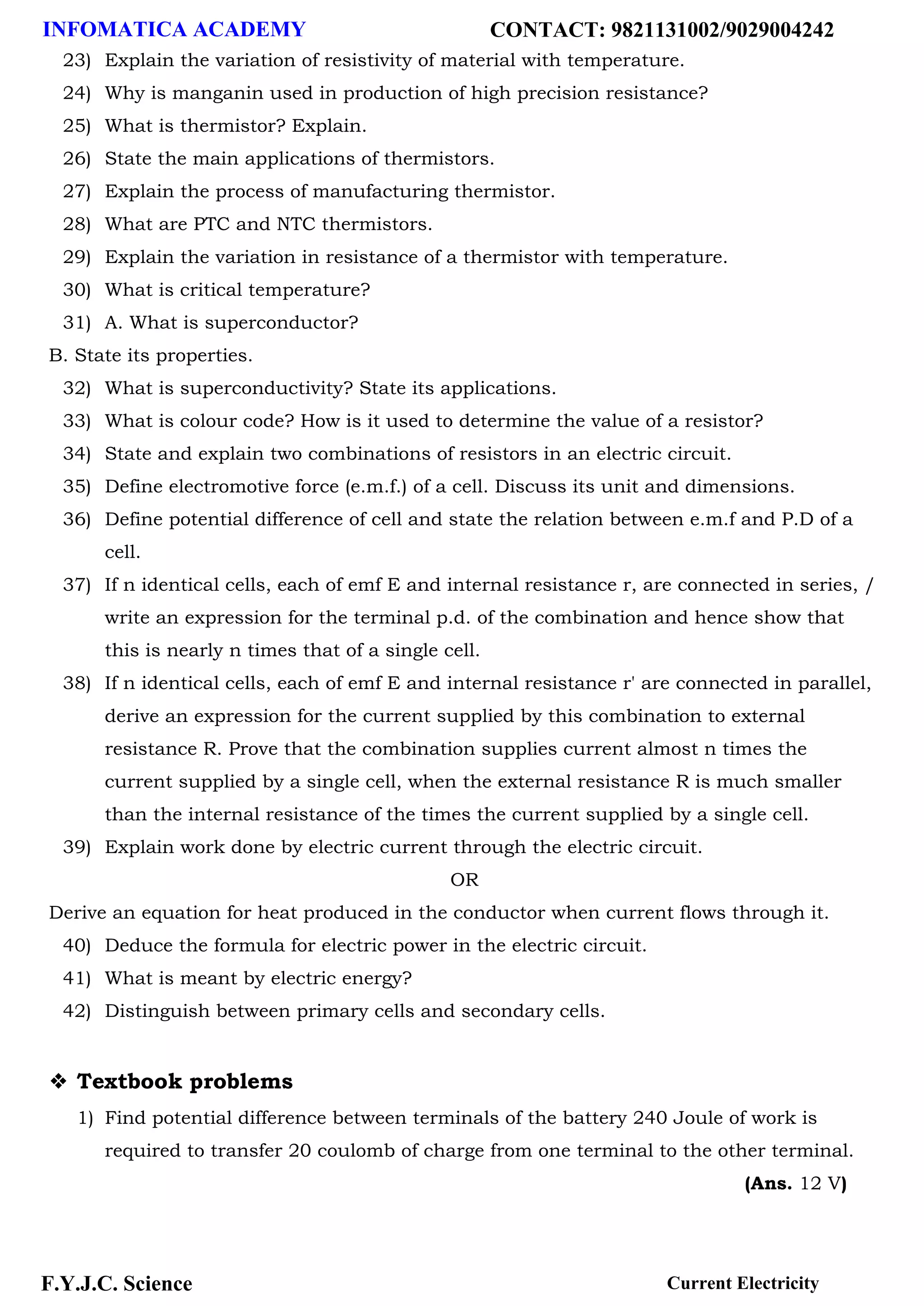 INFOMATICA ACADEMY CONTACT: 9821131002/9029004242
F.Y.J.C. Science Current Electricity
23) Explain the variation of resistivity of material with temperature.
24) Why is manganin used in production of high precision resistance?
25) What is thermistor? Explain.
26) State the main applications of thermistors.
27) Explain the process of manufacturing thermistor.
28) What are PTC and NTC thermistors.
29) Explain the variation in resistance of a thermistor with temperature.
30) What is critical temperature?
31) A. What is superconductor?
B. State its properties.
32) What is superconductivity? State its applications.
33) What is colour code? How is it used to determine the value of a resistor?
34) State and explain two combinations of resistors in an electric circuit.
35) Define electromotive force (e.m.f.) of a cell. Discuss its unit and dimensions.
36) Define potential difference of cell and state the relation between e.m.f and P.D of a
cell.
37) If n identical cells, each of emf E and internal resistance r, are connected in series, /
write an expression for the terminal p.d. of the combination and hence show that
this is nearly n times that of a single cell.
38) If n identical cells, each of emf E and internal resistance r' are connected in parallel,
derive an expression for the current supplied by this combination to external
resistance R. Prove that the combination supplies current almost n times the
current supplied by a single cell, when the external resistance R is much smaller
than the internal resistance of the times the current supplied by a single cell.
39) Explain work done by electric current through the electric circuit.
OR
Derive an equation for heat produced in the conductor when current flows through it.
40) Deduce the formula for electric power in the electric circuit.
41) What is meant by electric energy?
42) Distinguish between primary cells and secondary cells.
❖ Textbook problems
1) Find potential difference between terminals of the battery 240 Joule of work is
required to transfer 20 coulomb of charge from one terminal to the other terminal.
(Ans. 12 V)
 