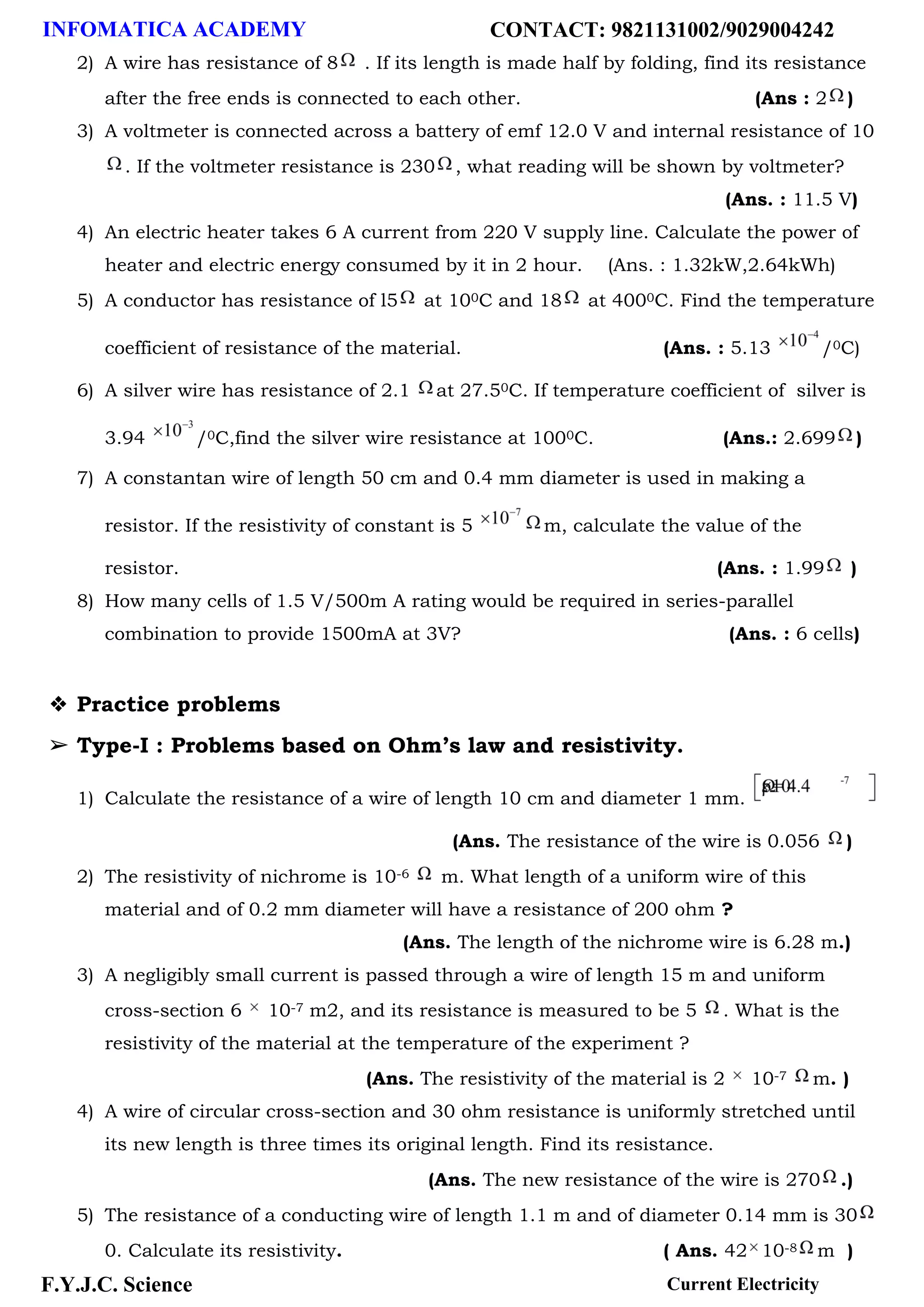 INFOMATICA ACADEMY CONTACT: 9821131002/9029004242
F.Y.J.C. Science Current Electricity
2) A wire has resistance of 8 . If its length is made half by folding, find its resistance
after the free ends is connected to each other. (Ans : 2 )
3) A voltmeter is connected across a battery of emf 12.0 V and internal resistance of 10
. If the voltmeter resistance is 230 , what reading will be shown by voltmeter?
(Ans. : 11.5 V)
4) An electric heater takes 6 A current from 220 V supply line. Calculate the power of
heater and electric energy consumed by it in 2 hour. (Ans. : 1.32kW,2.64kWh)
5) A conductor has resistance of l5 at 100C and 18 at 4000C. Find the temperature
coefficient of resistance of the material. (Ans. : 5.13 /0C)
6) A silver wire has resistance of 2.1 at 27.50C. If temperature coefficient of silver is
3.94 /0C,find the silver wire resistance at 1000C. (Ans.: 2.699 )
7) A constantan wire of length 50 cm and 0.4 mm diameter is used in making a
resistor. If the resistivity of constant is 5 m, calculate the value of the
resistor. (Ans. : 1.99 )
8) How many cells of 1.5 V/500m A rating would be required in series-parallel
combination to provide 1500mA at 3V? (Ans. : 6 cells)
❖ Practice problems
➢ Type-I : Problems based on Ohm’s law and resistivity.
1) Calculate the resistance of a wire of length 10 cm and diameter 1 mm.
(Ans. The resistance of the wire is 0.056 )
2) The resistivity of nichrome is 10-6 m. What length of a uniform wire of this
material and of 0.2 mm diameter will have a resistance of 200 ohm ?
(Ans. The length of the nichrome wire is 6.28 m.)
3) A negligibly small current is passed through a wire of length 15 m and uniform
cross-section 6 10-7 m2, and its resistance is measured to be 5 . What is the
resistivity of the material at the temperature of the experiment ?
(Ans. The resistivity of the material is 2 10-7 m. )
4) A wire of circular cross-section and 30 ohm resistance is uniformly stretched until
its new length is three times its original length. Find its resistance.
(Ans. The new resistance of the wire is 270 .)
5) The resistance of a conducting wire of length 1.1 m and of diameter 0.14 mm is 30
0. Calculate its resistivity. ( Ans. 42 10-8 m )
 