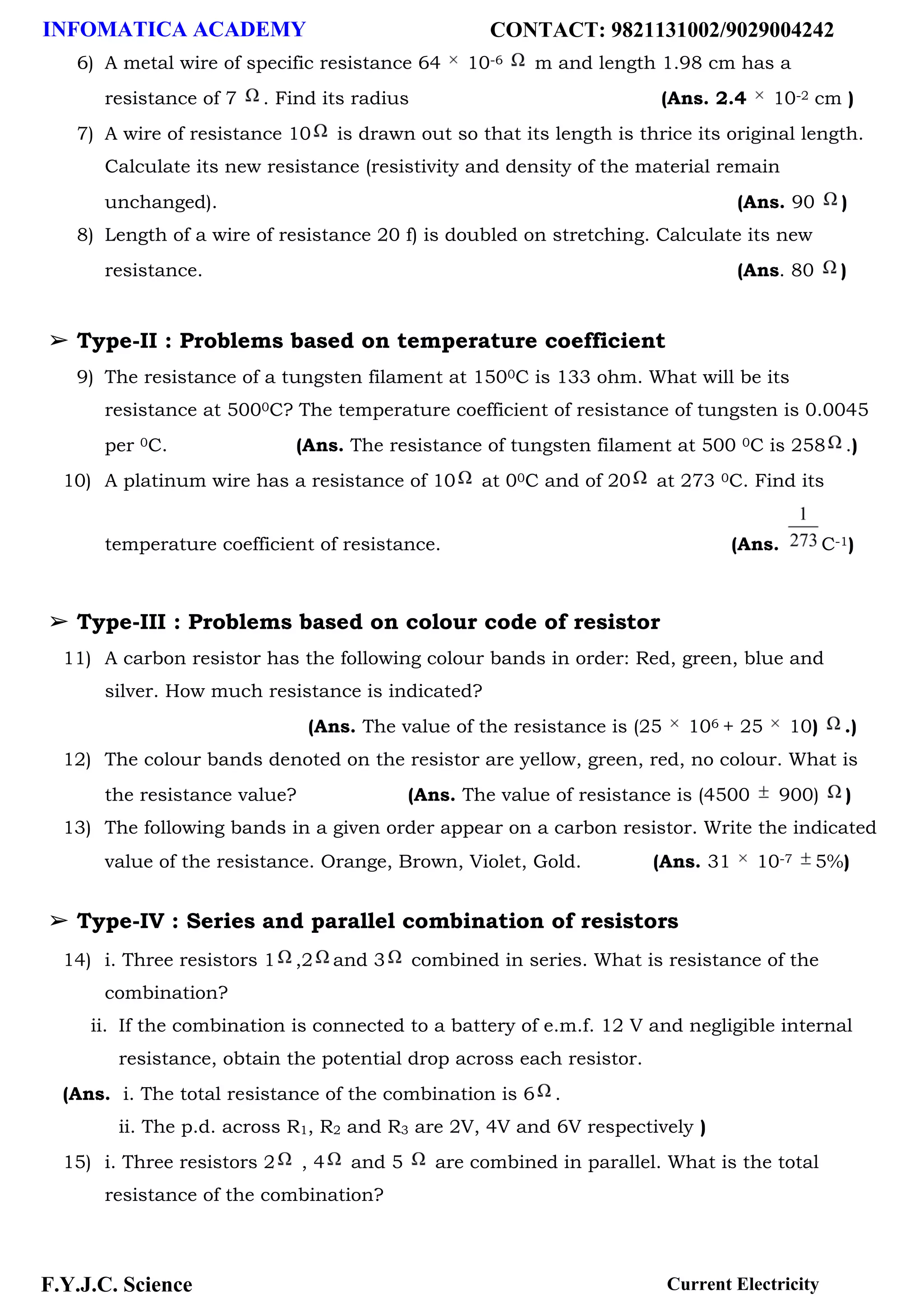 INFOMATICA ACADEMY CONTACT: 9821131002/9029004242
F.Y.J.C. Science Current Electricity
6) A metal wire of specific resistance 64 10-6 m and length 1.98 cm has a
resistance of 7 . Find its radius (Ans. 2.4 10-2 cm )
7) A wire of resistance 10 is drawn out so that its length is thrice its original length.
Calculate its new resistance (resistivity and density of the material remain
unchanged). (Ans. 90 )
8) Length of a wire of resistance 20 f) is doubled on stretching. Calculate its new
resistance. (Ans. 80 )
➢ Type-II : Problems based on temperature coefficient
9) The resistance of a tungsten filament at 1500C is 133 ohm. What will be its
resistance at 5000C? The temperature coefficient of resistance of tungsten is 0.0045
per 0C. (Ans. The resistance of tungsten filament at 500 0C is 258 .)
10) A platinum wire has a resistance of 10 at 00C and of 20 at 273 0C. Find its
temperature coefficient of resistance. (Ans. C-1)
➢ Type-III : Problems based on colour code of resistor
11) A carbon resistor has the following colour bands in order: Red, green, blue and
silver. How much resistance is indicated?
(Ans. The value of the resistance is (25 106 + 25 10) .)
12) The colour bands denoted on the resistor are yellow, green, red, no colour. What is
the resistance value? (Ans. The value of resistance is (4500 900) )
13) The following bands in a given order appear on a carbon resistor. Write the indicated
value of the resistance. Orange, Brown, Violet, Gold. (Ans. 31 10-7 5%)
➢ Type-IV : Series and parallel combination of resistors
14) i. Three resistors 1 ,2 and 3 combined in series. What is resistance of the
combination?
ii. If the combination is connected to a battery of e.m.f. 12 V and negligible internal
resistance, obtain the potential drop across each resistor.
(Ans. i. The total resistance of the combination is 6 .
ii. The p.d. across R1, R2 and R3 are 2V, 4V and 6V respectively )
15) i. Three resistors 2 , 4 and 5 are combined in parallel. What is the total
resistance of the combination?
 