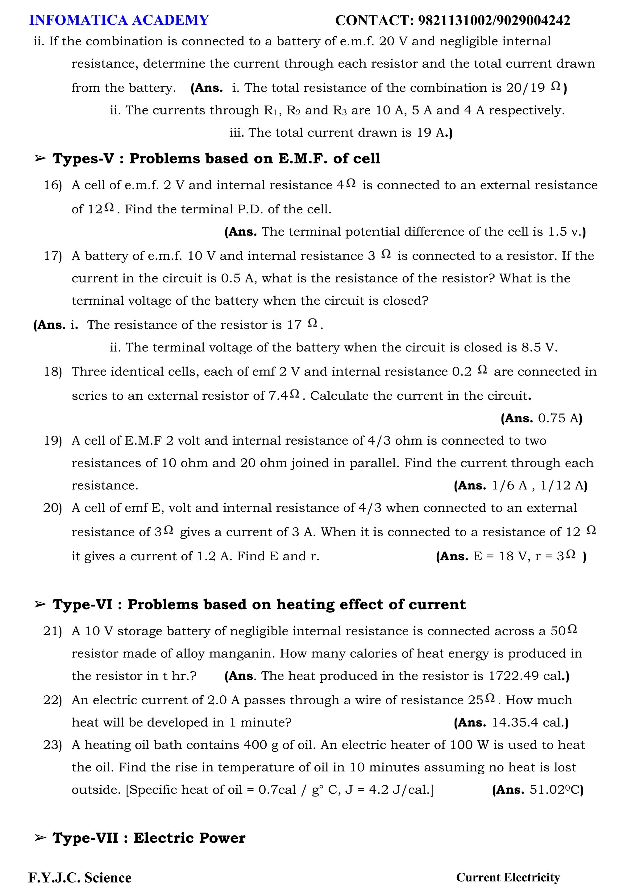 INFOMATICA ACADEMY CONTACT: 9821131002/9029004242
F.Y.J.C. Science Current Electricity
ii. If the combination is connected to a battery of e.m.f. 20 V and negligible internal
resistance, determine the current through each resistor and the total current drawn
from the battery. (Ans. i. The total resistance of the combination is 20/19 )
ii. The currents through R1, R2 and R3 are 10 A, 5 A and 4 A respectively.
iii. The total current drawn is 19 A.)
➢ Types-V : Problems based on E.M.F. of cell
16) A cell of e.m.f. 2 V and internal resistance 4 is connected to an external resistance
of 12 . Find the terminal P.D. of the cell.
(Ans. The terminal potential difference of the cell is 1.5 v.)
17) A battery of e.m.f. 10 V and internal resistance 3 is connected to a resistor. If the
current in the circuit is 0.5 A, what is the resistance of the resistor? What is the
terminal voltage of the battery when the circuit is closed?
(Ans. i. The resistance of the resistor is 17 .
ii. The terminal voltage of the battery when the circuit is closed is 8.5 V.
18) Three identical cells, each of emf 2 V and internal resistance 0.2 are connected in
series to an external resistor of 7.4 . Calculate the current in the circuit.
(Ans. 0.75 A)
19) A cell of E.M.F 2 volt and internal resistance of 4/3 ohm is connected to two
resistances of 10 ohm and 20 ohm joined in parallel. Find the current through each
resistance. (Ans. 1/6 A , 1/12 A)
20) A cell of emf E, volt and internal resistance of 4/3 when connected to an external
resistance of 3 gives a current of 3 A. When it is connected to a resistance of 12
it gives a current of 1.2 A. Find E and r. (Ans. E = 18 V, r = 3 )
➢ Type-VI : Problems based on heating effect of current
21) A 10 V storage battery of negligible internal resistance is connected across a 50
resistor made of alloy manganin. How many calories of heat energy is produced in
the resistor in t hr.? (Ans. The heat produced in the resistor is 1722.49 cal.)
22) An electric current of 2.0 A passes through a wire of resistance 25 . How much
heat will be developed in 1 minute? (Ans. 14.35.4 cal.)
23) A heating oil bath contains 400 g of oil. An electric heater of 100 W is used to heat
the oil. Find the rise in temperature of oil in 10 minutes assuming no heat is lost
outside. [Specific heat of oil = 0.7cal / g° C, J = 4.2 J/cal.] (Ans. 51.020C)
➢ Type-VII : Electric Power
 