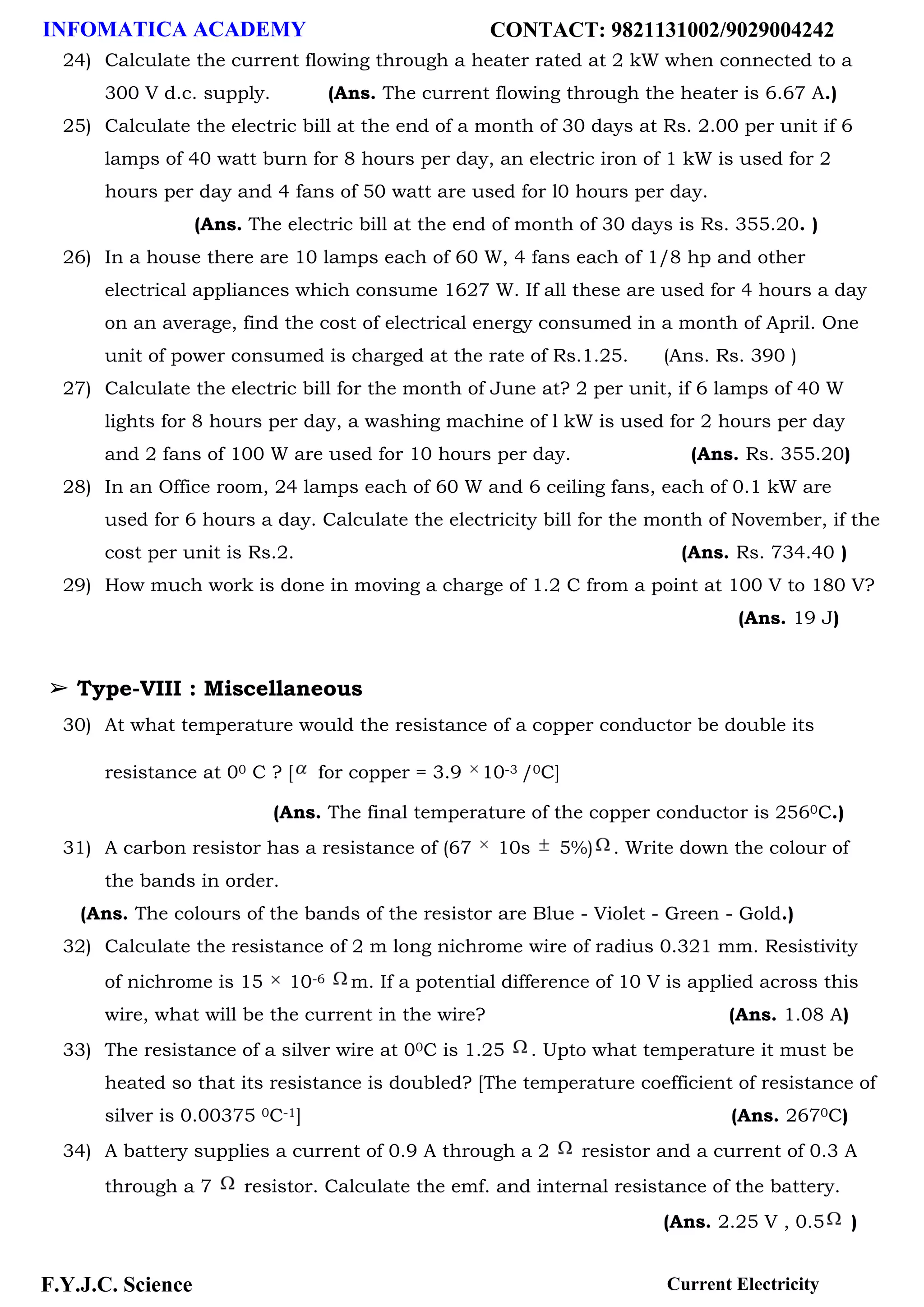 INFOMATICA ACADEMY CONTACT: 9821131002/9029004242
F.Y.J.C. Science Current Electricity
24) Calculate the current flowing through a heater rated at 2 kW when connected to a
300 V d.c. supply. (Ans. The current flowing through the heater is 6.67 A.)
25) Calculate the electric bill at the end of a month of 30 days at Rs. 2.00 per unit if 6
lamps of 40 watt burn for 8 hours per day, an electric iron of 1 kW is used for 2
hours per day and 4 fans of 50 watt are used for l0 hours per day.
(Ans. The electric bill at the end of month of 30 days is Rs. 355.20. )
26) In a house there are 10 lamps each of 60 W, 4 fans each of 1/8 hp and other
electrical appliances which consume 1627 W. If all these are used for 4 hours a day
on an average, find the cost of electrical energy consumed in a month of April. One
unit of power consumed is charged at the rate of Rs.1.25. (Ans. Rs. 390 )
27) Calculate the electric bill for the month of June at? 2 per unit, if 6 lamps of 40 W
lights for 8 hours per day, a washing machine of l kW is used for 2 hours per day
and 2 fans of 100 W are used for 10 hours per day. (Ans. Rs. 355.20)
28) In an Office room, 24 lamps each of 60 W and 6 ceiling fans, each of 0.1 kW are
used for 6 hours a day. Calculate the electricity bill for the month of November, if the
cost per unit is Rs.2. (Ans. Rs. 734.40 )
29) How much work is done in moving a charge of 1.2 C from a point at 100 V to 180 V?
(Ans. 19 J)
➢ Type-VIII : Miscellaneous
30) At what temperature would the resistance of a copper conductor be double its
resistance at 00 C ? [ for copper = 3.9 10-3 /0C]
(Ans. The final temperature of the copper conductor is 2560C.)
31) A carbon resistor has a resistance of (67 10s 5%) . Write down the colour of
the bands in order.
(Ans. The colours of the bands of the resistor are Blue - Violet - Green - Gold.)
32) Calculate the resistance of 2 m long nichrome wire of radius 0.321 mm. Resistivity
of nichrome is 15 10-6 m. If a potential difference of 10 V is applied across this
wire, what will be the current in the wire? (Ans. 1.08 A)
33) The resistance of a silver wire at 00C is 1.25 . Upto what temperature it must be
heated so that its resistance is doubled? [The temperature coefficient of resistance of
silver is 0.00375 0C-1] (Ans. 2670C)
34) A battery supplies a current of 0.9 A through a 2 resistor and a current of 0.3 A
through a 7 resistor. Calculate the emf. and internal resistance of the battery.
(Ans. 2.25 V , 0.5 )
 