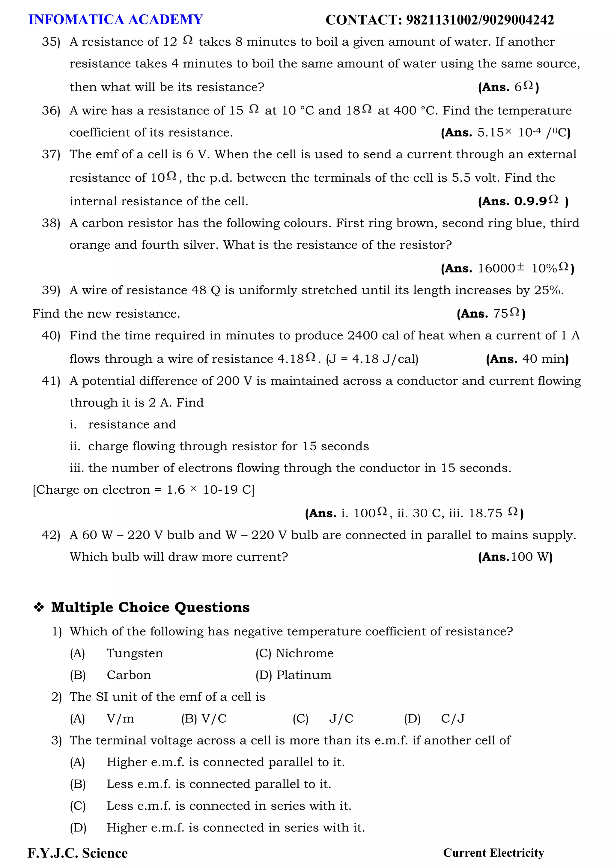 INFOMATICA ACADEMY CONTACT: 9821131002/9029004242
F.Y.J.C. Science Current Electricity
35) A resistance of 12 takes 8 minutes to boil a given amount of water. If another
resistance takes 4 minutes to boil the same amount of water using the same source,
then what will be its resistance? (Ans. 6 )
36) A wire has a resistance of 15 at 10 °C and 18 at 400 °C. Find the temperature
coefficient of its resistance. (Ans. 5.15 10-4 /0C)
37) The emf of a cell is 6 V. When the cell is used to send a current through an external
resistance of 10 , the p.d. between the terminals of the cell is 5.5 volt. Find the
internal resistance of the cell. (Ans. 0.9.9 )
38) A carbon resistor has the following colours. First ring brown, second ring blue, third
orange and fourth silver. What is the resistance of the resistor?
(Ans. 16000 10% )
39) A wire of resistance 48 Q is uniformly stretched until its length increases by 25%.
Find the new resistance. (Ans. 75 )
40) Find the time required in minutes to produce 2400 cal of heat when a current of 1 A
flows through a wire of resistance 4.18 . (J = 4.18 J/cal) (Ans. 40 min)
41) A potential difference of 200 V is maintained across a conductor and current flowing
through it is 2 A. Find
i. resistance and
ii. charge flowing through resistor for 15 seconds
iii. the number of electrons flowing through the conductor in 15 seconds.
[Charge on electron = 1.6 10-19 C]
(Ans. i. 100 , ii. 30 C, iii. 18.75 )
42) A 60 W – 220 V bulb and W – 220 V bulb are connected in parallel to mains supply.
Which bulb will draw more current? (Ans.100 W)
❖ Multiple Choice Questions
1) Which of the following has negative temperature coefficient of resistance?
(A) Tungsten (C) Nichrome
(B) Carbon (D) Platinum
2) The SI unit of the emf of a cell is
(A) V/m (B) V/C (C) J/C (D) C/J
3) The terminal voltage across a cell is more than its e.m.f. if another cell of
(A) Higher e.m.f. is connected parallel to it.
(B) Less e.m.f. is connected parallel to it.
(C) Less e.m.f. is connected in series with it.
(D) Higher e.m.f. is connected in series with it.
 