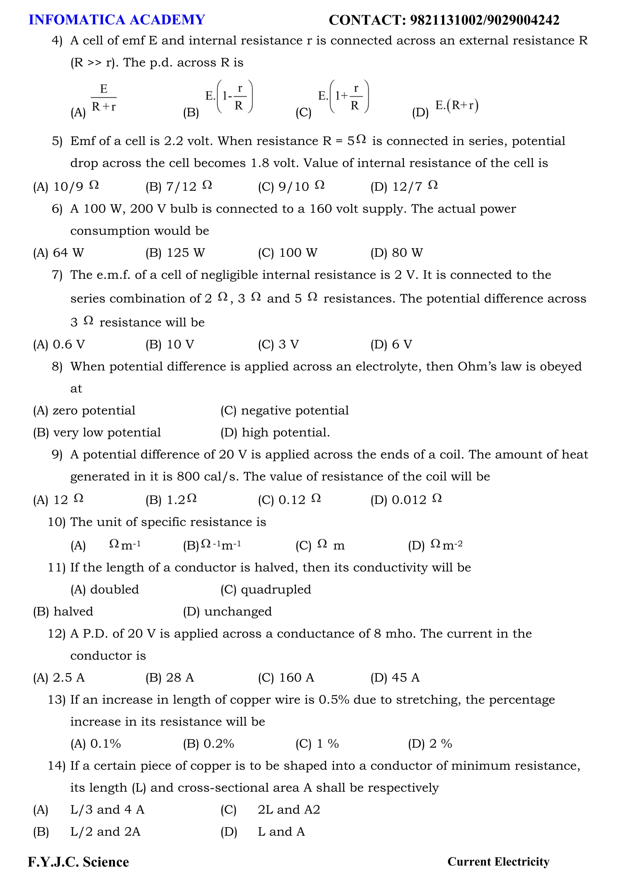 INFOMATICA ACADEMY CONTACT: 9821131002/9029004242
F.Y.J.C. Science Current Electricity
4) A cell of emf E and internal resistance r is connected across an external resistance R
(R >> r). The p.d. across R is
(A) (B) (C) (D)
5) Emf of a cell is 2.2 volt. When resistance R = 5 is connected in series, potential
drop across the cell becomes 1.8 volt. Value of internal resistance of the cell is
(A) 10/9 (B) 7/12 (C) 9/10 (D) 12/7
6) A 100 W, 200 V bulb is connected to a 160 volt supply. The actual power
consumption would be
(A) 64 W (B) 125 W (C) 100 W (D) 80 W
7) The e.m.f. of a cell of negligible internal resistance is 2 V. It is connected to the
series combination of 2 , 3 and 5 resistances. The potential difference across
3 resistance will be
(A) 0.6 V (B) 10 V (C) 3 V (D) 6 V
8) When potential difference is applied across an electrolyte, then Ohm’s law is obeyed
at
(A) zero potential (C) negative potential
(B) very low potential (D) high potential.
9) A potential difference of 20 V is applied across the ends of a coil. The amount of heat
generated in it is 800 cal/s. The value of resistance of the coil will be
(A) 12 (B) 1.2 (C) 0.12 (D) 0.012
10) The unit of specific resistance is
(A) m-1 (B) -1m-1 (C) m (D) m-2
11) If the length of a conductor is halved, then its conductivity will be
(A) doubled (C) quadrupled
(B) halved (D) unchanged
12) A P.D. of 20 V is applied across a conductance of 8 mho. The current in the
conductor is
(A) 2.5 A (B) 28 A (C) 160 A (D) 45 A
13) If an increase in length of copper wire is 0.5% due to stretching, the percentage
increase in its resistance will be
(A) 0.1% (B) 0.2% (C) 1 % (D) 2 %
14) If a certain piece of copper is to be shaped into a conductor of minimum resistance,
its length (L) and cross-sectional area A shall be respectively
(A) L/3 and 4 A (C) 2L and A2
(B) L/2 and 2A (D) L and A
 