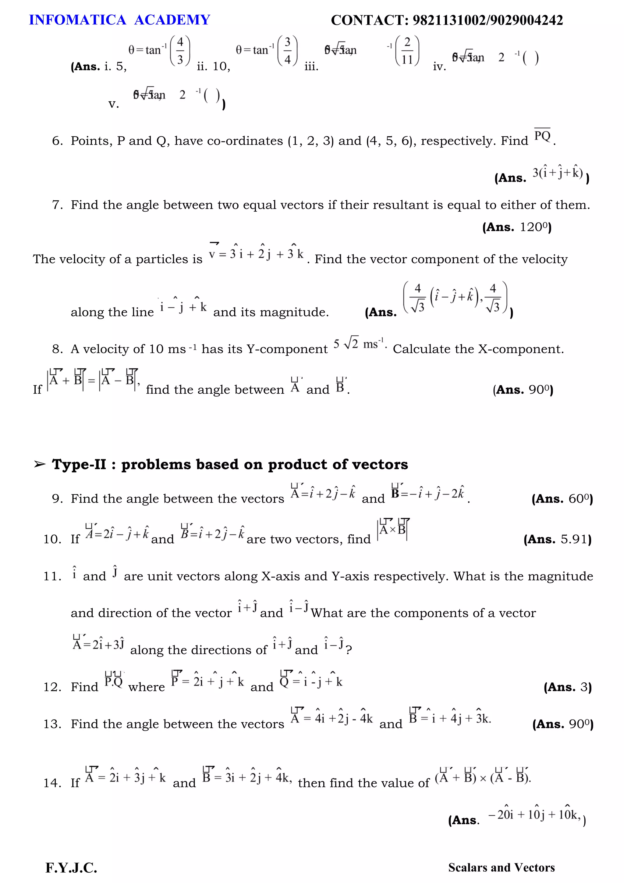 INFOMATICA ACADEMY CONTACT: 9821131002/9029004242
F.Y.J.C. Scalars and Vectors
(Ans. i. 5, ii. 10, iii. iv.
v. )
6. Points, P and Q, have co-ordinates (1, 2, 3) and (4, 5, 6), respectively. Find .
(Ans. )
7. Find the angle between two equal vectors if their resultant is equal to either of them.
(Ans. 1200)
The velocity of a particles is . Find the vector component of the velocity
along the line and its magnitude. (Ans. )
8. A velocity of 10 ms -1 has its Y-component Calculate the X-component.
If find the angle between and . (Ans. 900)
➢ Type-II : problems based on product of vectors
9. Find the angle between the vectors and . (Ans. 600)
10. If and are two vectors, find (Ans. 5.91)
11. and are unit vectors along X-axis and Y-axis respectively. What is the magnitude
and direction of the vector and What are the components of a vector
along the directions of and ?
12. Find where and (Ans. 3)
13. Find the angle between the vectors and (Ans. 900)
14. If and then find the value of
(Ans. )
 