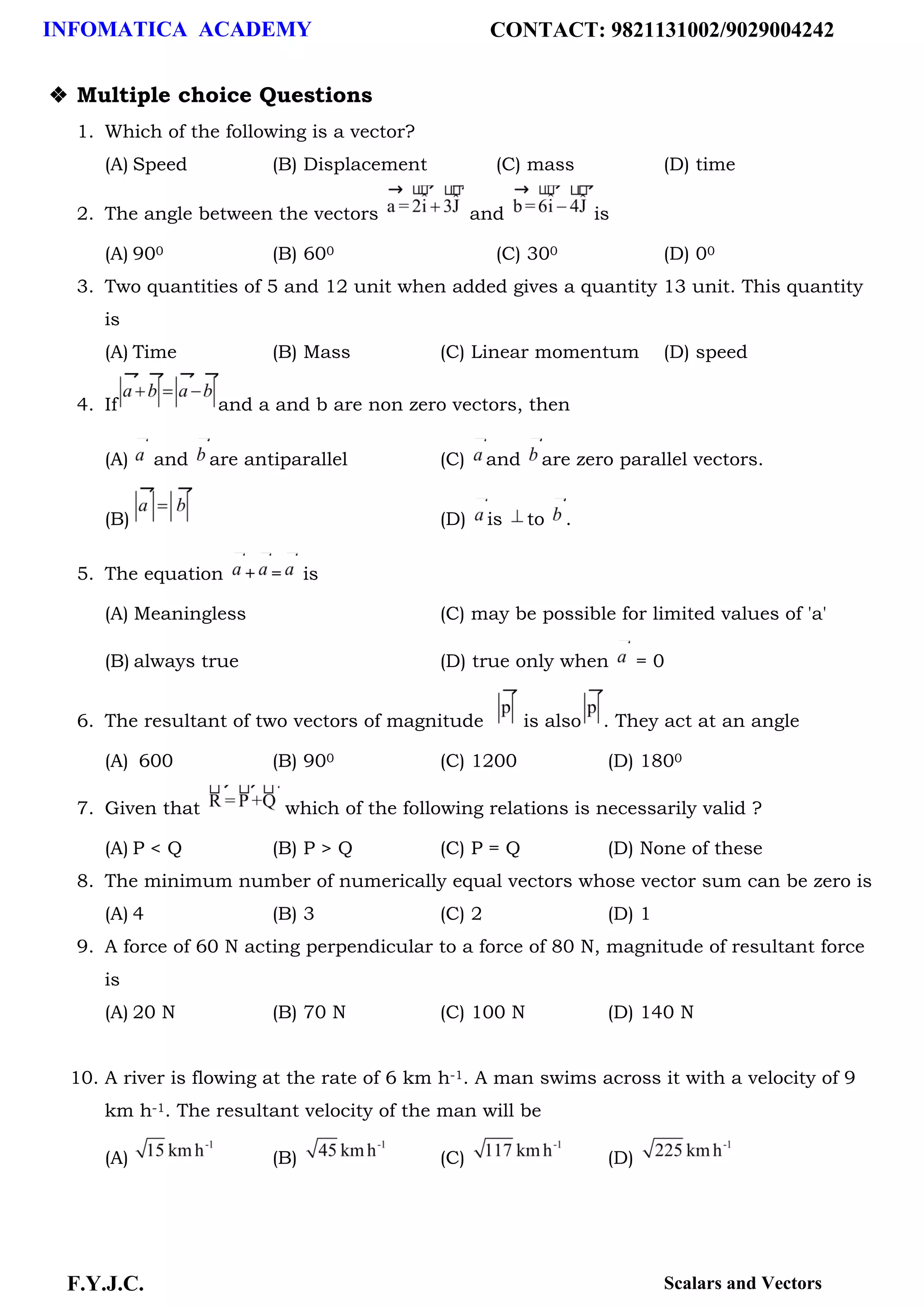 INFOMATICA ACADEMY CONTACT: 9821131002/9029004242
F.Y.J.C. Scalars and Vectors
❖ Multiple choice Questions
1. Which of the following is a vector?
(A) Speed (B) Displacement (C) mass (D) time
2. The angle between the vectors and is
(A) 900 (B) 600 (C) 300 (D) 00
3. Two quantities of 5 and 12 unit when added gives a quantity 13 unit. This quantity
is
(A) Time (B) Mass (C) Linear momentum (D) speed
4. If and a and b are non zero vectors, then
(A) and are antiparallel (C) and are zero parallel vectors.
(B) (D) is to .
5. The equation + = is
(A) Meaningless (C) may be possible for limited values of 'a'
(B) always true (D) true only when = 0
6. The resultant of two vectors of magnitude is also . They act at an angle
(A) 600 (B) 900 (C) 1200 (D) 1800
7. Given that which of the following relations is necessarily valid ?
(A) P < Q (B) P > Q (C) P = Q (D) None of these
8. The minimum number of numerically equal vectors whose vector sum can be zero is
(A) 4 (B) 3 (C) 2 (D) 1
9. A force of 60 N acting perpendicular to a force of 80 N, magnitude of resultant force
is
(A) 20 N (B) 70 N (C) 100 N (D) 140 N
10. A river is flowing at the rate of 6 km h-1. A man swims across it with a velocity of 9
km h-1. The resultant velocity of the man will be
(A) (B) (C) (D)
 