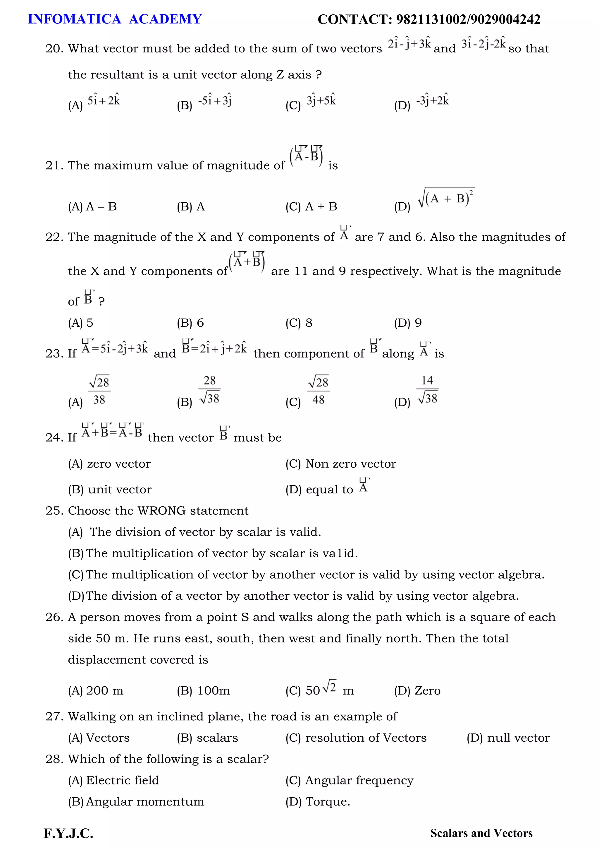 INFOMATICA ACADEMY CONTACT: 9821131002/9029004242
F.Y.J.C. Scalars and Vectors
20. What vector must be added to the sum of two vectors and so that
the resultant is a unit vector along Z axis ?
(A) (B) (C) (D)
21. The maximum value of magnitude of is
(A) A – B (B) A (C) A + B (D)
22. The magnitude of the X and Y components of are 7 and 6. Also the magnitudes of
the X and Y components of are 11 and 9 respectively. What is the magnitude
of ?
(A) 5 (B) 6 (C) 8 (D) 9
23. If and then component of along is
(A) (B) (C) (D)
24. If then vector must be
(A) zero vector (C) Non zero vector
(B) unit vector (D) equal to
25. Choose the WRONG statement
(A) The division of vector by scalar is valid.
(B) The multiplication of vector by scalar is va1id.
(C) The multiplication of vector by another vector is valid by using vector algebra.
(D)The division of a vector by another vector is valid by using vector algebra.
26. A person moves from a point S and walks along the path which is a square of each
side 50 m. He runs east, south, then west and finally north. Then the total
displacement covered is
(A) 200 m (B) 100m (C) 50 m (D) Zero
27. Walking on an inclined plane, the road is an example of
(A) Vectors (B) scalars (C) resolution of Vectors (D) null vector
28. Which of the following is a scalar?
(A) Electric field (C) Angular frequency
(B) Angular momentum (D) Torque.
 