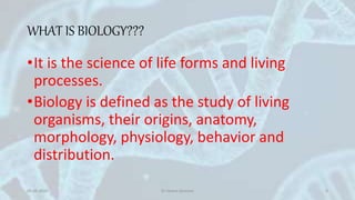 WHAT IS BIOLOGY???
•It is the science of life forms and living
processes.
•Biology is defined as the study of living
organisms, their origins, anatomy,
morphology, physiology, behavior and
distribution.
05-05-2020 Dr Heena Devnani 3
 