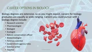 CAREER OPTIONS IN BIOLOGY…….
Biology degrees are extensive, so as you might expect, careers for biology
graduates are equally as wide-ranging. Careers you could pursue with a
biology degree include:
• Research scientist
• Pharmacologist
• Biologist
• Ecologist
• Nature conservation officer
• Biotechnologist
• Forensic scientist
• Government agency roles
• Science writer
• Teacher05-05-2020 Dr Heena Devnani 7
 