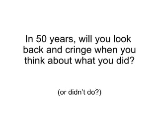 In 50 years, will you look  back and cringe when you think about what you did? (or didn’t do?) 