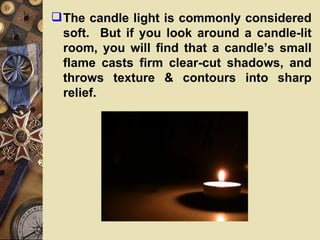  The candle light is commonly considered
  soft. But if you look around a candle-lit
  room, you will find that a candle’s small
  flame casts firm clear-cut shadows, and
  throws texture & contours into sharp
  relief.
 