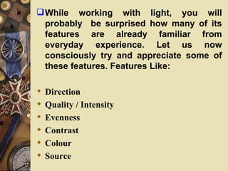  While working with light, you will
  probably be surprised how many of its
  features are already familiar from
  everyday experience. Let us now
  consciously try and appreciate some of
  these features. Features Like:

   Direction
   Quality / Intensity
   Evenness
   Contrast
   Colour
   Source
 