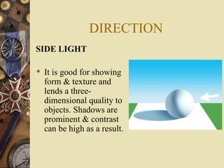DIRECTION
SIDE LIGHT

 It is good for showing
  form & texture and
  lends a three-
  dimensional quality to
  objects. Shadows are
  prominent & contrast
  can be high as a result.
 