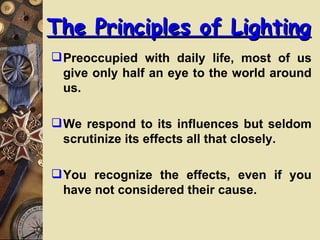 The Principles of Lighting
 Preoccupied with daily life, most of us
  give only half an eye to the world around
  us.

 We respond to its influences but seldom
  scrutinize its effects all that closely.

 You recognize the effects, even if you
  have not considered their cause.
 