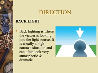DIRECTION
BACK LIGHT

 Back lighting is where
  the viewer is looking
  into the light source. It
  is usually a high
  contrast situation and
  can often look very
  atmospheric &
  dramatic.
 