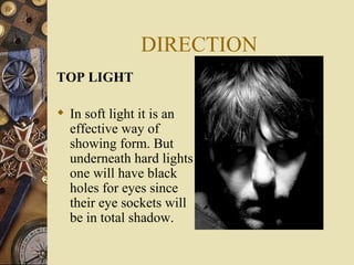 DIRECTION
TOP LIGHT

 In soft light it is an
  effective way of
  showing form. But
  underneath hard lights
  one will have black
  holes for eyes since
  their eye sockets will
  be in total shadow.
 