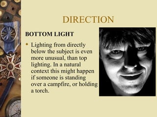 DIRECTION
BOTTOM LIGHT
 Lighting from directly
  below the subject is even
  more unusual, than top
  lighting. In a natural
  context this might happen
  if someone is standing
  over a campfire, or holding
  a torch.
 