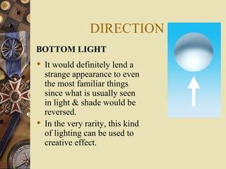 DIRECTION
BOTTOM LIGHT
 It would definitely lend a
  strange appearance to even
  the most familiar things
  since what is usually seen
  in light & shade would be
  reversed.
 In the very rarity, this kind
  of lighting can be used to
  creative effect.
 