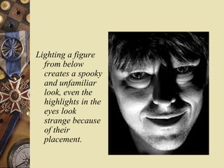 Lighting a figure
  from below
  creates a spooky
  and unfamiliar
  look, even the
  highlights in the
  eyes look
  strange because
  of their
  placement.
 