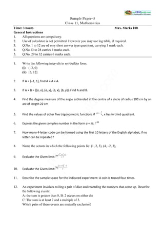 Sample Paper−5
Class 11, Mathematics
Time: 3 hours Max. Marks 100
General Instructions
1. All questions are compulsory.
2. Use of calculator is not permitted. However you may use log table, if required.
3. Q.No. 1 to 12 are of very short answer type questions, carrying 1 mark each.
4. Q.No.13 to 28 carries 4 marks each.
5. Q.No. 29 to 32 carries 6 marks each.
1. Write the following intervals in set-builder form:
(i) (–3, 0)
(ii) [6, 12]
2. If A = {–1, 1}, find A × A × A.
3. If A × B = {(a, x), (a, y), (b, x), (b, y)}. Find A and B.
4. Find the degree measure of the angle subtended at the centre of a circle of radius 100 cm by an
arc of length 22 cm
5. Find the values of other five trigonometric functions if , x lies in third quadrant.
6. Express the given complex number in the form a + ib: i–39
7. How many 4-letter code can be formed using the first 10 letters of the English alphabet, if no
letter can be repeated?
8. Name the octants in which the following points lie: (1, 2, 3), (4, –2, 3),
9. Evaluate the Given limit:
10. Evaluate the Given limit:
11. Describe the sample space for the indicated experiment: A coin is tossed four times.
12. An experiment involves rolling a pair of dice and recording the numbers that come up. Describe
the following events:
A: the sum is greater than 8, B: 2 occurs on either die
C: The sum is at least 7 and a multiple of 3.
Which pairs of these events are mutually exclusive?
 