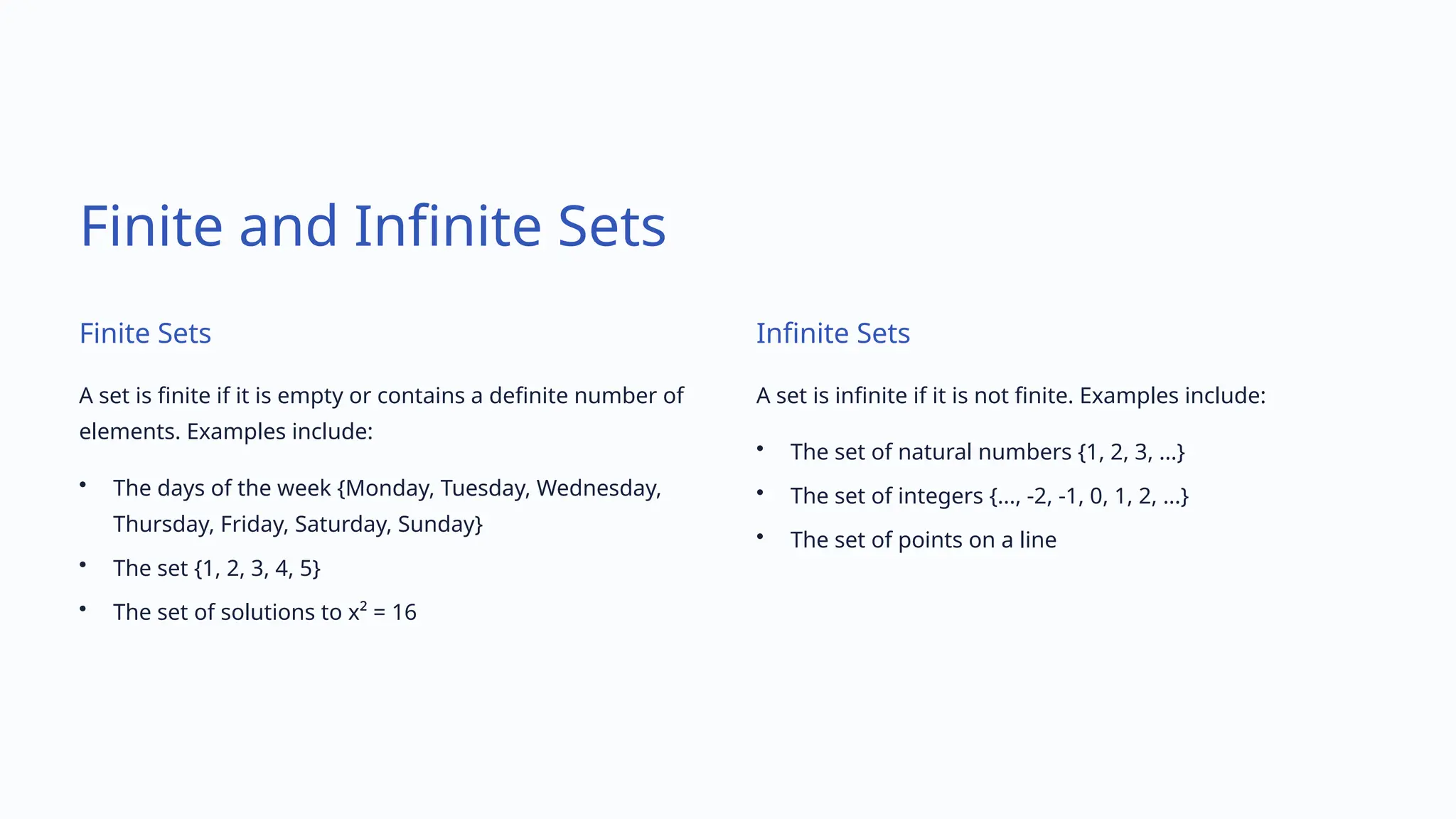 Finite and Infinite Sets
Finite Sets
A set is finite if it is empty or contains a definite number of
elements. Examples include:
• The days of the week {Monday, Tuesday, Wednesday,
Thursday, Friday, Saturday, Sunday}
• The set {1, 2, 3, 4, 5}
• The set of solutions to x² = 16
Infinite Sets
A set is infinite if it is not finite. Examples include:
• The set of natural numbers {1, 2, 3, ...}
• The set of integers {..., -2, -1, 0, 1, 2, ...}
• The set of points on a line
 