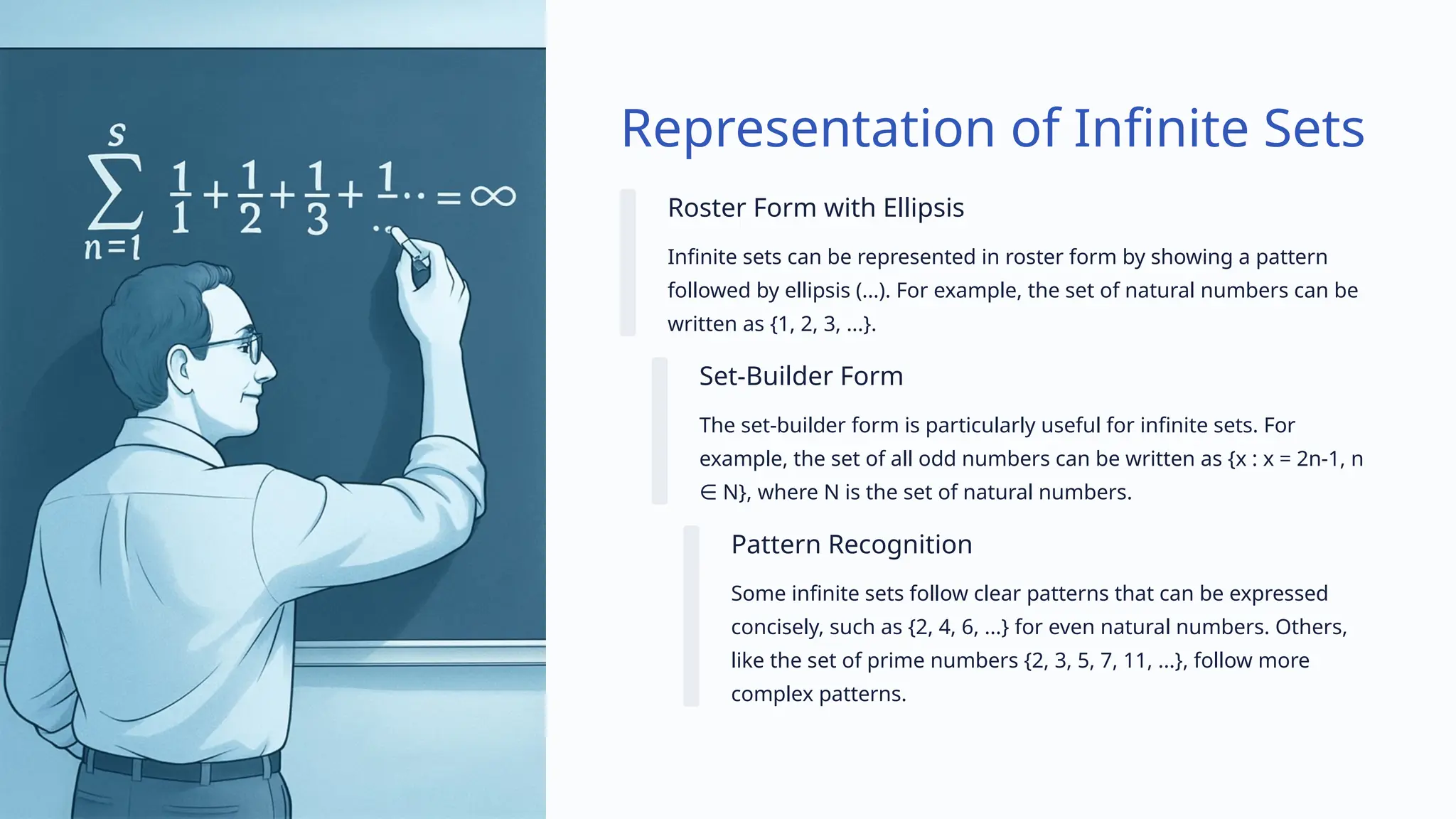 Representation of Infinite Sets
Roster Form with Ellipsis
Infinite sets can be represented in roster form by showing a pattern
followed by ellipsis (...). For example, the set of natural numbers can be
written as {1, 2, 3, ...}.
Set-Builder Form
The set-builder form is particularly useful for infinite sets. For
example, the set of all odd numbers can be written as {x : x = 2n-1, n
N}, where N is the set of natural numbers.
∈
Pattern Recognition
Some infinite sets follow clear patterns that can be expressed
concisely, such as {2, 4, 6, ...} for even natural numbers. Others,
like the set of prime numbers {2, 3, 5, 7, 11, ...}, follow more
complex patterns.
 