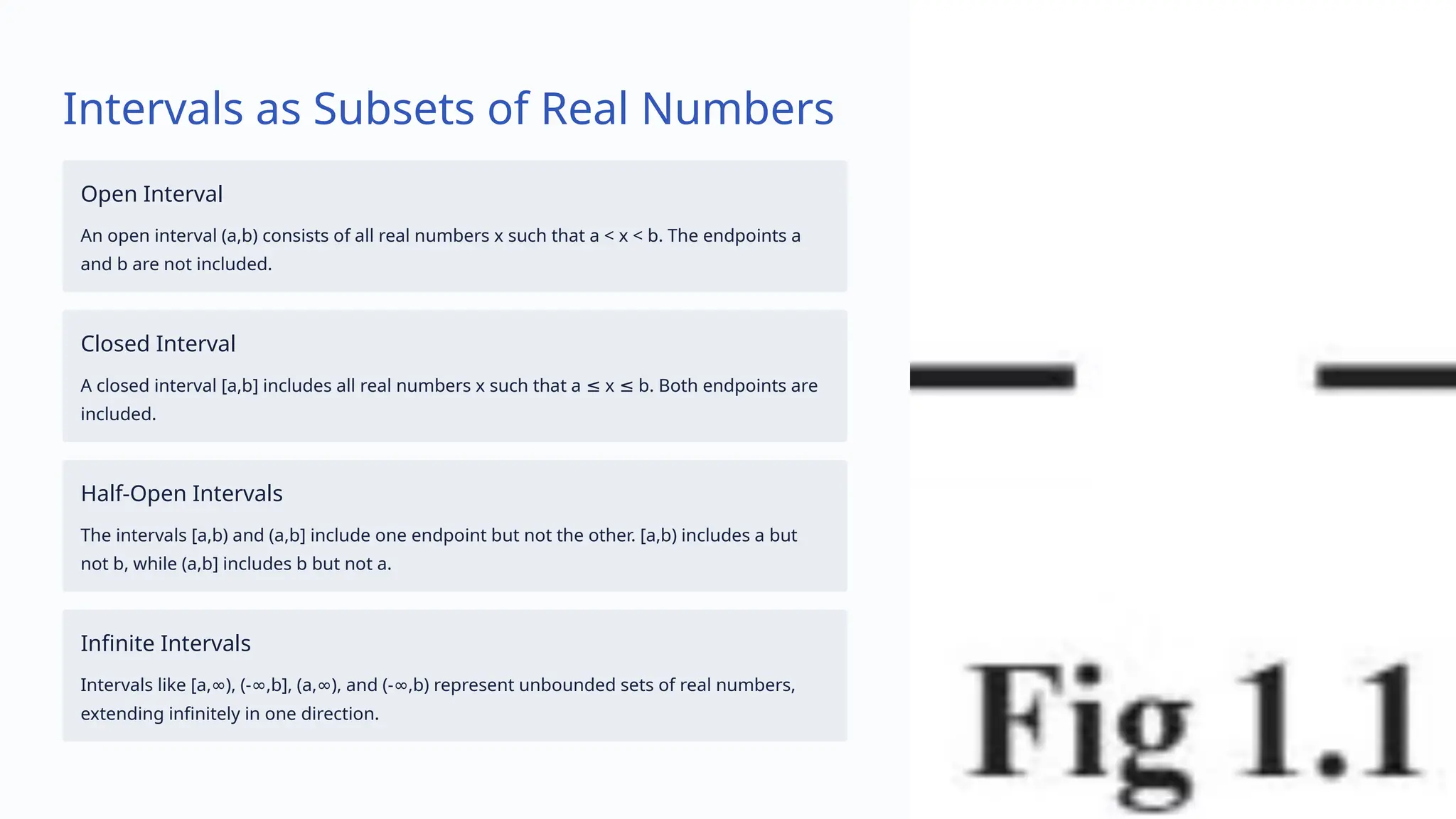 Intervals as Subsets of Real Numbers
Open Interval
An open interval (a,b) consists of all real numbers x such that a < x < b. The endpoints a
and b are not included.
Closed Interval
A closed interval [a,b] includes all real numbers x such that a x b. Both endpoints are
≤ ≤
included.
Half-Open Intervals
The intervals [a,b) and (a,b] include one endpoint but not the other. [a,b) includes a but
not b, while (a,b] includes b but not a.
Infinite Intervals
Intervals like [a, ), (- ,b], (a, ), and (- ,b) represent unbounded sets of real numbers,
∞ ∞ ∞ ∞
extending infinitely in one direction.
 