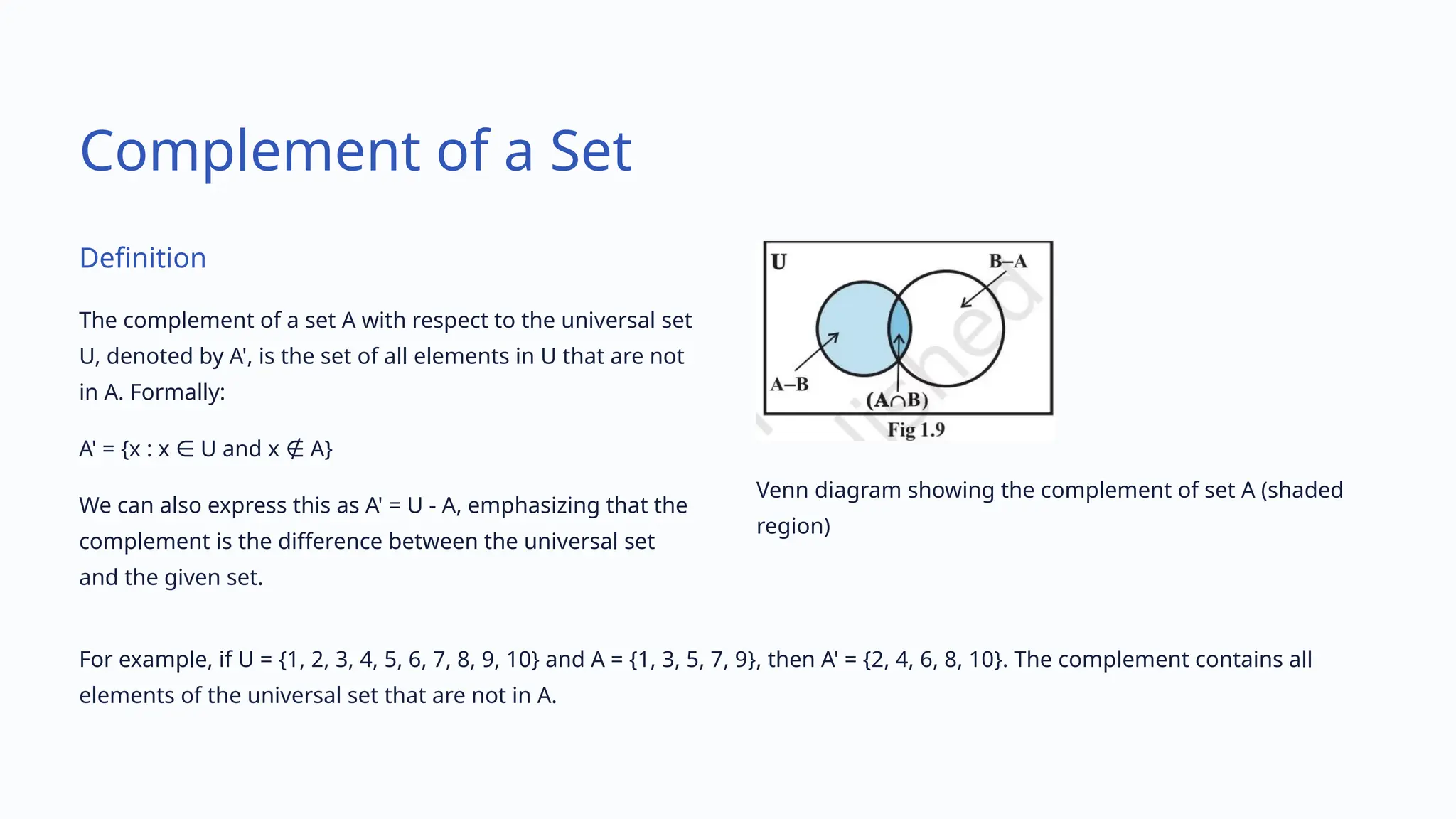 Complement of a Set
Definition
The complement of a set A with respect to the universal set
U, denoted by A', is the set of all elements in U that are not
in A. Formally:
A' = {x : x U and x A}
∈ ∉
We can also express this as A' = U - A, emphasizing that the
complement is the difference between the universal set
and the given set.
Venn diagram showing the complement of set A (shaded
region)
For example, if U = {1, 2, 3, 4, 5, 6, 7, 8, 9, 10} and A = {1, 3, 5, 7, 9}, then A' = {2, 4, 6, 8, 10}. The complement contains all
elements of the universal set that are not in A.
 