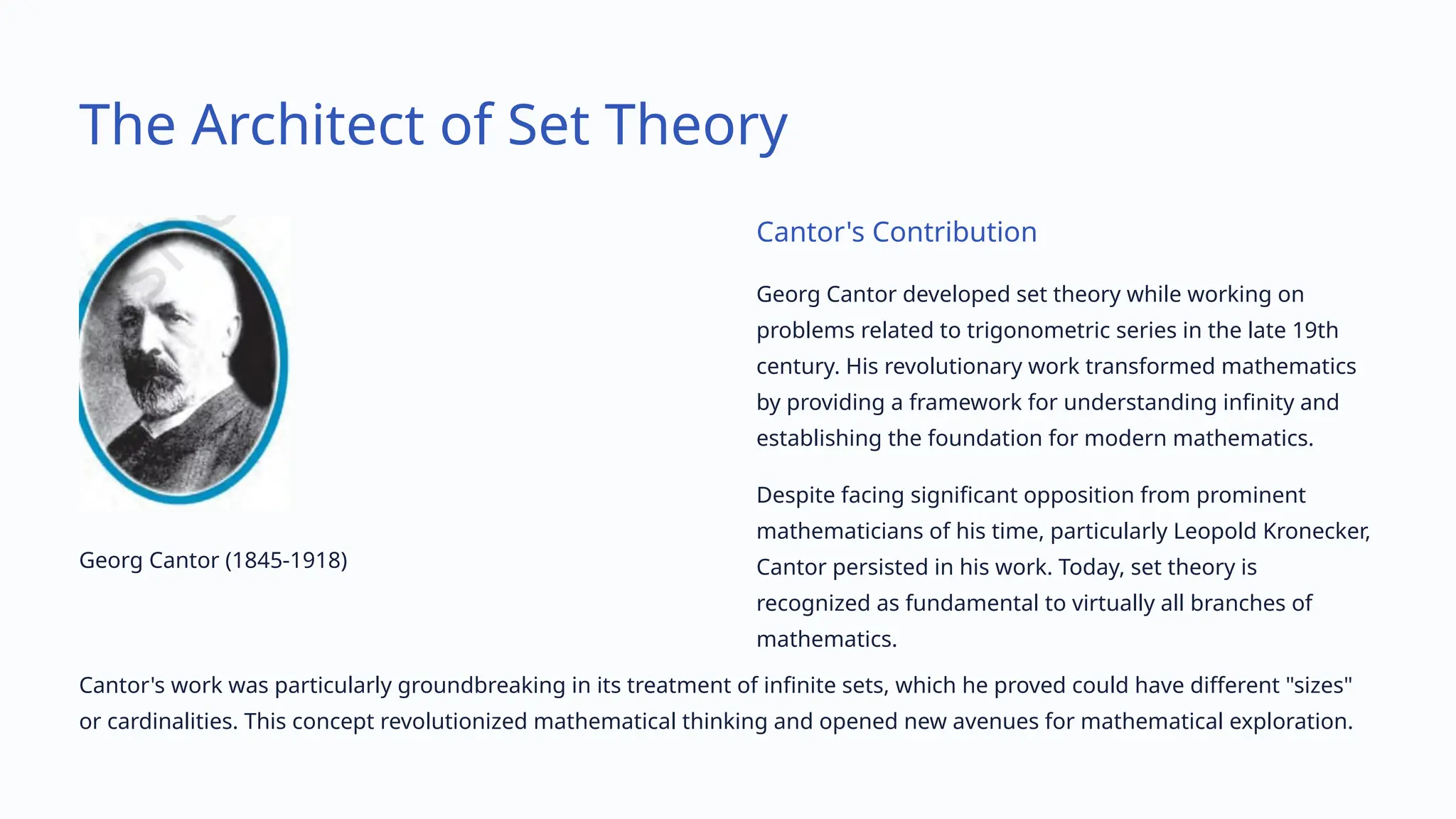 The Architect of Set Theory
Georg Cantor (1845-1918)
Cantor's Contribution
Georg Cantor developed set theory while working on
problems related to trigonometric series in the late 19th
century. His revolutionary work transformed mathematics
by providing a framework for understanding infinity and
establishing the foundation for modern mathematics.
Despite facing significant opposition from prominent
mathematicians of his time, particularly Leopold Kronecker,
Cantor persisted in his work. Today, set theory is
recognized as fundamental to virtually all branches of
mathematics.
Cantor's work was particularly groundbreaking in its treatment of infinite sets, which he proved could have different "sizes"
or cardinalities. This concept revolutionized mathematical thinking and opened new avenues for mathematical exploration.
 