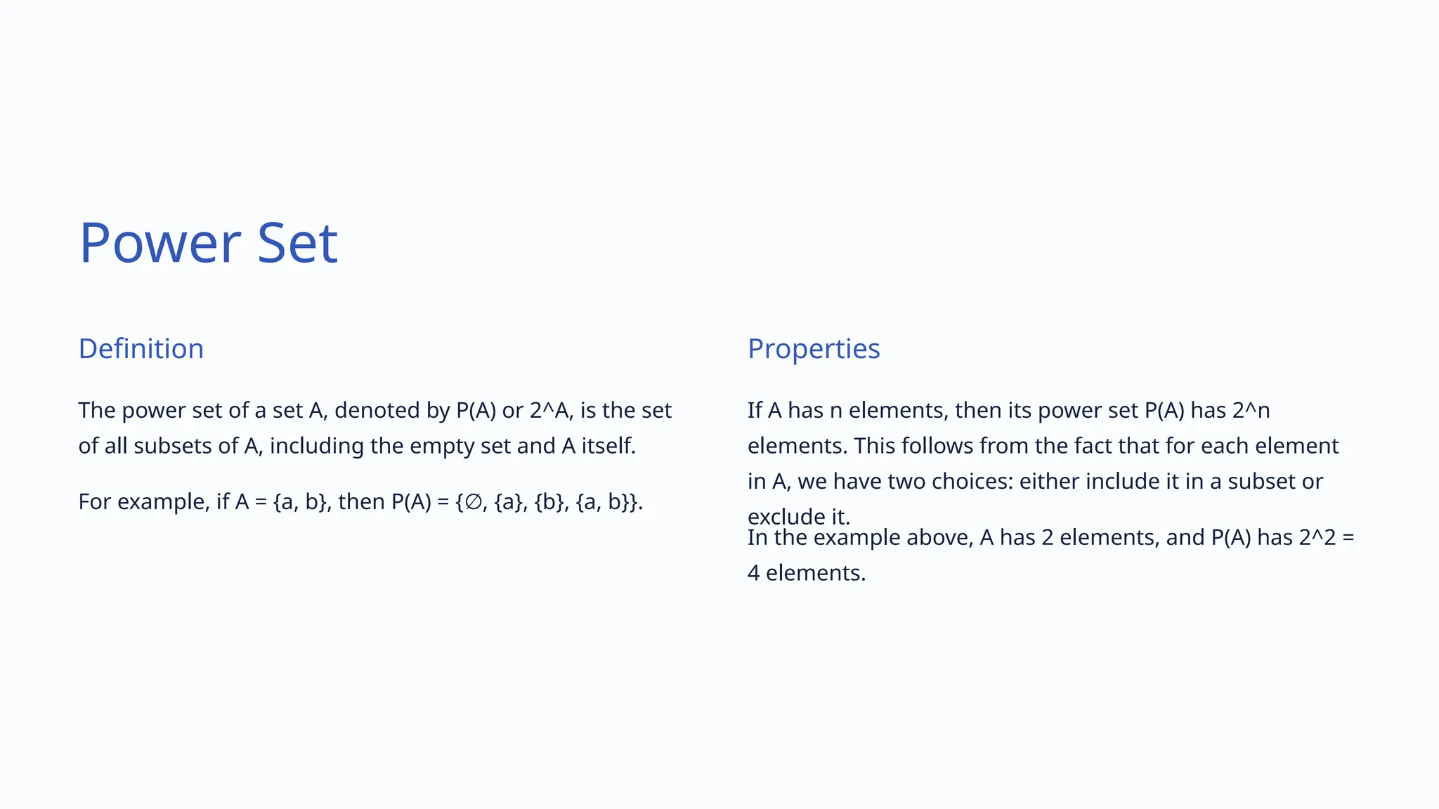 Power Set
Definition
The power set of a set A, denoted by P(A) or 2^A, is the set
of all subsets of A, including the empty set and A itself.
For example, if A = {a, b}, then P(A) = { , {a}, {b}, {a, b}}.
∅
Properties
If A has n elements, then its power set P(A) has 2^n
elements. This follows from the fact that for each element
in A, we have two choices: either include it in a subset or
exclude it.
In the example above, A has 2 elements, and P(A) has 2^2 =
4 elements.
 