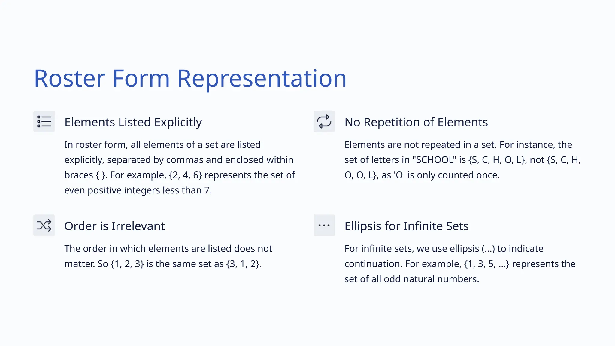Roster Form Representation
Elements Listed Explicitly
In roster form, all elements of a set are listed
explicitly, separated by commas and enclosed within
braces { }. For example, {2, 4, 6} represents the set of
even positive integers less than 7.
No Repetition of Elements
Elements are not repeated in a set. For instance, the
set of letters in "SCHOOL" is {S, C, H, O, L}, not {S, C, H,
O, O, L}, as 'O' is only counted once.
Order is Irrelevant
The order in which elements are listed does not
matter. So {1, 2, 3} is the same set as {3, 1, 2}.
Ellipsis for Infinite Sets
For infinite sets, we use ellipsis (...) to indicate
continuation. For example, {1, 3, 5, ...} represents the
set of all odd natural numbers.
 