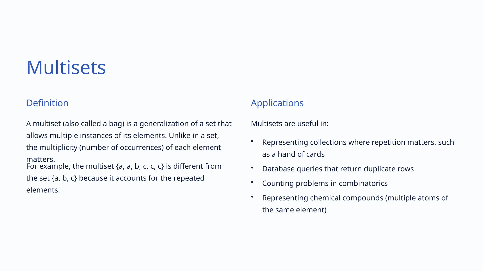 Multisets
Definition
A multiset (also called a bag) is a generalization of a set that
allows multiple instances of its elements. Unlike in a set,
the multiplicity (number of occurrences) of each element
matters.
For example, the multiset {a, a, b, c, c, c} is different from
the set {a, b, c} because it accounts for the repeated
elements.
Applications
Multisets are useful in:
• Representing collections where repetition matters, such
as a hand of cards
• Database queries that return duplicate rows
• Counting problems in combinatorics
• Representing chemical compounds (multiple atoms of
the same element)
 