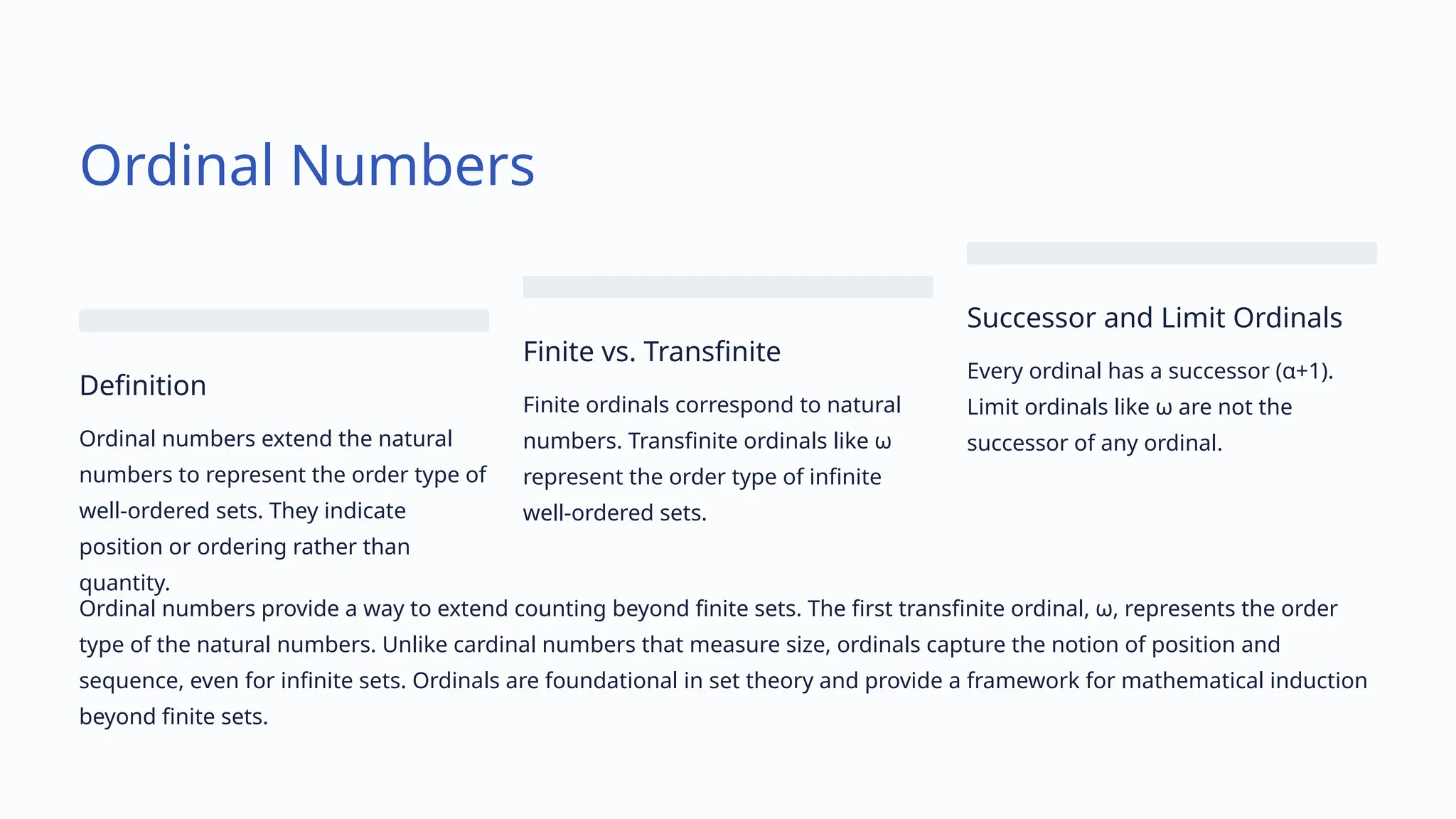 Ordinal Numbers
Definition
Ordinal numbers extend the natural
numbers to represent the order type of
well-ordered sets. They indicate
position or ordering rather than
quantity.
Finite vs. Transfinite
Finite ordinals correspond to natural
numbers. Transfinite ordinals like ω
represent the order type of infinite
well-ordered sets.
Successor and Limit Ordinals
Every ordinal has a successor (α+1).
Limit ordinals like ω are not the
successor of any ordinal.
Ordinal numbers provide a way to extend counting beyond finite sets. The first transfinite ordinal, ω, represents the order
type of the natural numbers. Unlike cardinal numbers that measure size, ordinals capture the notion of position and
sequence, even for infinite sets. Ordinals are foundational in set theory and provide a framework for mathematical induction
beyond finite sets.
 