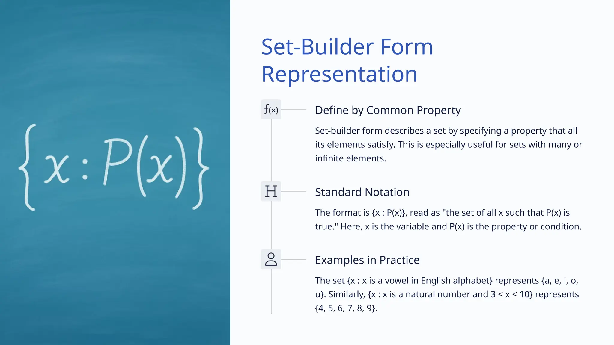 Set-Builder Form
Representation
Define by Common Property
Set-builder form describes a set by specifying a property that all
its elements satisfy. This is especially useful for sets with many or
infinite elements.
Standard Notation
The format is {x : P(x)}, read as "the set of all x such that P(x) is
true." Here, x is the variable and P(x) is the property or condition.
Examples in Practice
The set {x : x is a vowel in English alphabet} represents {a, e, i, o,
u}. Similarly, {x : x is a natural number and 3 < x < 10} represents
{4, 5, 6, 7, 8, 9}.
 