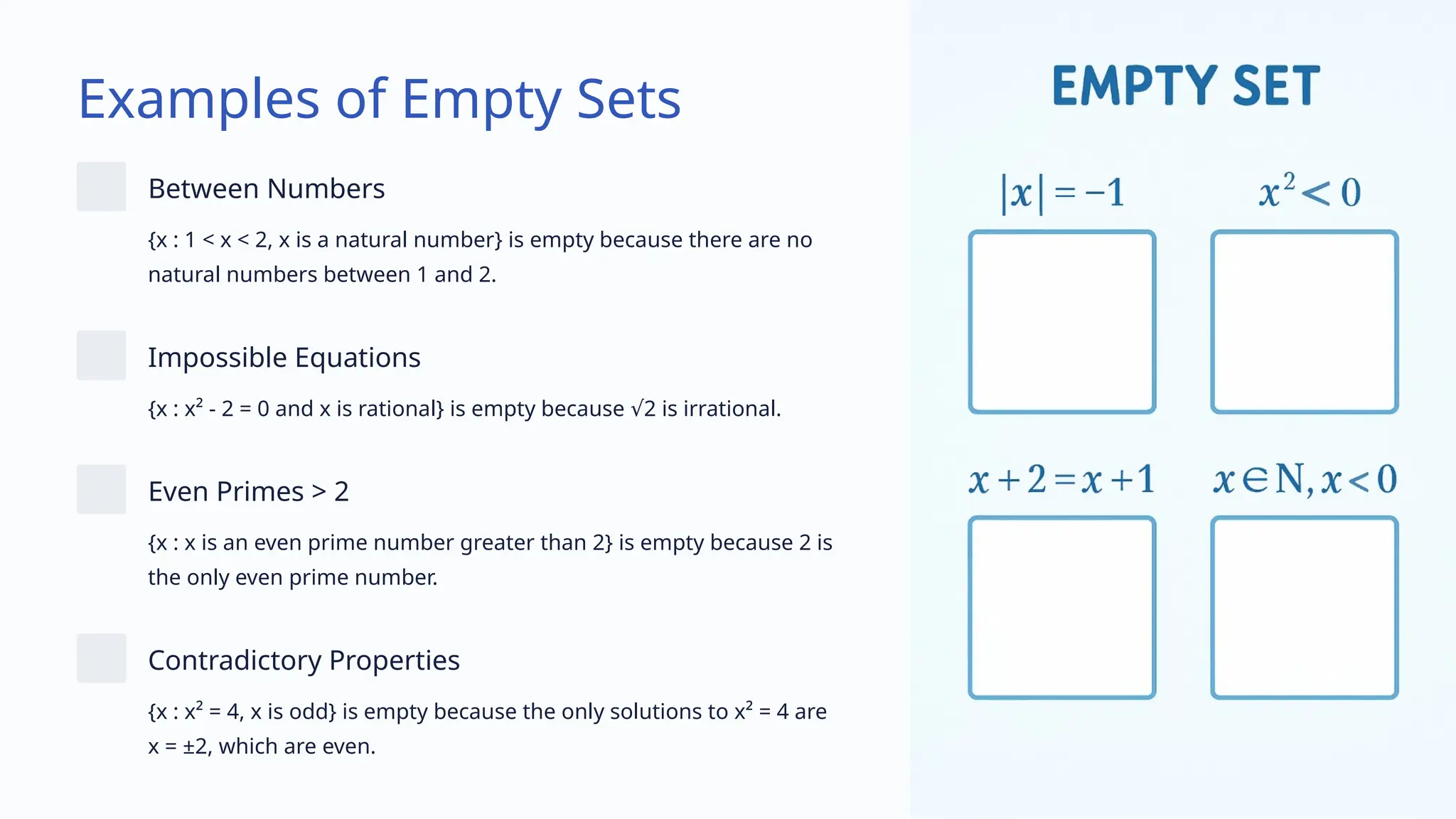 Examples of Empty Sets
Between Numbers
{x : 1 < x < 2, x is a natural number} is empty because there are no
natural numbers between 1 and 2.
Impossible Equations
{x : x² - 2 = 0 and x is rational} is empty because 2 is irrational.
√
Even Primes > 2
{x : x is an even prime number greater than 2} is empty because 2 is
the only even prime number.
Contradictory Properties
{x : x² = 4, x is odd} is empty because the only solutions to x² = 4 are
x = ±2, which are even.
 