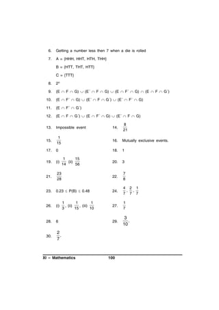 6.

Getting a number less then 7 when a die is rolled

7.

A = {HHH, HHT, HTH, THH}
B = {HTT, THT, HTT}
C = {TTT}

8.

2n

9.

(E  F  G)  (E´  F  G)  (E  F´  G)  (E  F  G´)

10.

(E  F´  G)  (E´  F  G´)  (E´  F´  G)

11.

(E  F´  G´)

12.

(E  F  G´)  (E  F´  G)  (E´  F  G)

13.

Impossible event

14.

8
21

15.

1
15

16.

Mutually exclusive events.

17.

0

18.

1

19.

(i)

20.

3

21.

23
28

22.

7
8

23.

0.23  P(B)  0.48

24.

4 2 1
, ,
7 7 7

26.

(i)

27.

1
7

28.

6

29.

3
.
10

30.

2
.
7

1
15
(ii)
14
56

1
1
1
, (ii)
, (iii)
3
15
10

XI – Mathematics

100

 
