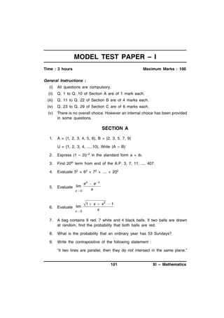 MODEL TEST PAPER – I
Time : 3 hours

Maximum Marks : 100

General Instructions :
(i)

All questions are compulsory.

(ii)

Q. 1 to Q. 10 of Section A are of 1 mark each.

(iii)

Q. 11 to Q. 22 of Section B are of 4 marks each.

(iv)

Q. 23 to Q. 29 of Section C are of 6 marks each.

(v)

There is no overall choice. However an internal choice has been provided
in some questions.

SECTION A
1.

A = {1, 2, 3, 4, 5, 6}, B = {2, 3, 5, 7, 9}
U = {1, 2, 3, 4, .....10}, Write (A – B)´

2.

Express (1 – 2i)–2 in the standard form a + ib.

3.

Find 20th term from end of the A.P. 3, 7, 11, .... 407.

4.

Evaluate 52 + 62 + 72 + .... + 202

5.

Evaluate lim

6.

Evaluate lim

x0

x0

e x  e x
x

1  x  x2  1
x

7.

A bag contains 9 red, 7 white and 4 black balls. If two balls are drawn
at random, find the probability that both balls are red.

8.

What is the probability that an ordinary year has 53 Sundays?

9.

Write the contrapositive of the following statement :
“it two lines are parallel, then they do not intersect in the same plane.”

101

XI – Mathematics

 