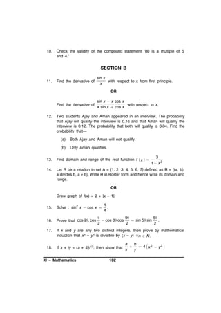 10.

Check the validity of the compound statement “80 is a multiple of 5
and 4.”

SECTION B
11.

Find the derivative of

sin x
with respect to x from first principle.
x

OR

Find the derivative of
12.

sin x  x cos x
with respect to x.
x sin x  cos x

Two students Ajay and Aman appeared in an interview. The probability
that Ajay will qualify the interview is 0.16 and that Aman will quality the
interview is 0.12. The probability that both will qualify is 0.04. Find the
probability that—
(a)

Both Ajay and Aman will not qualify.

(b)

Only Aman qualifies.

3

13.

Find domain and range of the real function f  x  

14.

Let R be a relation in set A = {1, 2, 3, 4, 5, 6, 7} defined as R = {(a, b):
a divides b, a  b}. Write R in Roster form and hence write its domain and
range.

1 x2

OR
Draw graph of f(x) = 2 + |x – 1|.

1
.
4

15.

Solve : sin2 x  cos x 

16.

Prove that cos 2. cos

17.

If x and y are any two distinct integers, then prove by mathematical
induction that xn – yn is divisible by (x – y) n  N .

18.


9
5
 cos 3  cos
 sin 5  sin
.
2
2
2

a
b
2
2
If x + iy = (a + ib)1/3, then show that x  y  4  x  y 

XI – Mathematics

102

 