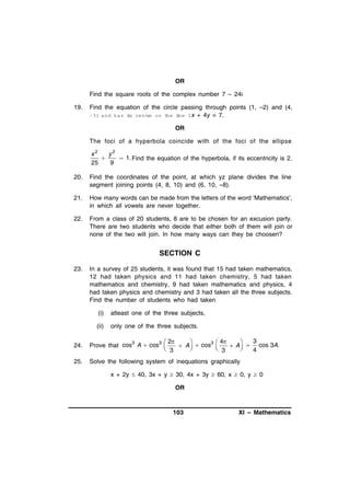 OR
Find the square roots of the complex number 7 – 24i
19.

Find the equation of the circle passing through points (1, –2) and (4,
–3) and has is cent on t
t
re
he lne 3 x + 4y = 7.
i
OR
The foci of a hyperbola coincide with of the foci of the ellipse
x2
y2

 1. Find the equation of the hyperbola, if its eccentricity is 2.
25
9

20.

Find the coordinates of the point, at which yz plane divides the line
segment joining points (4, 8, 10) and (6, 10, –8).

21.

How many words can be made from the letters of the word ‘Mathematics’,
in which all vowels are never together.

22.

From a class of 20 students, 8 are to be chosen for an excusion party.
There are two students who decide that either both of them will join or
none of the two will join. In how many ways can they be choosen?

SECTION C
23.

In a survey of 25 students, it was found that 15 had taken mathematics,
12 had taken physics and 11 had taken chemistry, 5 had taken
mathematics and chemistry, 9 had taken mathematics and physics, 4
had taken physics and chemistry and 3 had taken all the three subjects.
Find the number of students who had taken
(i)

atleast one of the three subjects,

(ii)

only one of the three subjects.

24.

3
 2


3  4
Prove that cos3 A  cos3 
 A   cos 
 A   cos 3A .
 3

 3

4

25.

Solve the following system of inequations graphically
x + 2y  40, 3x + y  30, 4x + 3y  60, x  0, y  0
OR

103

XI – Mathematics

 