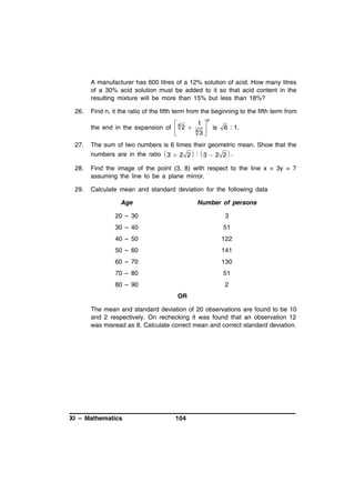 A manufacturer has 600 litres of a 12% solution of acid. How many litres
of a 30% acid solution must be added to it so that acid content in the
resulting mixture will be more than 15% but less than 18%?
26.

Find n, it the ratio of the fifth term from the beginning to the fifth term from

1

the end in the expansion of  4 2  4 
3


n

is

6 : 1.

27.

The sum of two numbers is 6 times their geometric mean. Show that the
numbers are in the ratio  3  2 2  :  3  2 2  .

28.

Find the image of the point (3, 8) with respect to the line x + 3y = 7
assuming the line to be a plane mirror.

29.

Calculate mean and standard deviation for the following data
Age

Number of persons

20 – 30

3

30 – 40

51

40 – 50

122

50 – 60

141

60 – 70

130

70 – 80

51

80 – 90

2
OR

The mean and standard deviation of 20 observations are found to be 10
and 2 respectively. On rechecking it was found that an observation 12
was misread as 8. Calculate correct mean and correct standard deviation.

XI – Mathematics

104

 