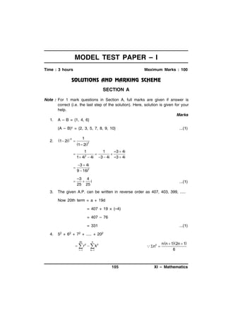 MODEL TEST PAPER – I
Time : 3 hours

Maximum Marks : 100

SECTION A
Note : For 1 mark questions in Section A, full marks are given if answer is
correct (i.e. the last step of the solution). Here, solution is given for your
help.
Marks
1. A – B = {1, 4, 6}
(A – B)c = {2, 3, 5, 7, 8, 9, 10}
2.

1  2i–2 

1

1– 2i2



1
1
–3  4i


1  4i2  4i 3  4i –3  4i



3  4i
9  16i2



3.

...(1)

–3 4

i
25 25

...(1)

The given A.P. can be written in reverse order as 407, 403, 399, .....
Now 20th term = a + 19d
= 407 + 19 × (–4)
= 407 – 76
= 331

4.

...(1)

52 + 62 + 72 + ..... + 202
20

4

  r2   k2
r 1

 n 2 

k 1

105

n n  12n  1
6

XI – Mathematics

 